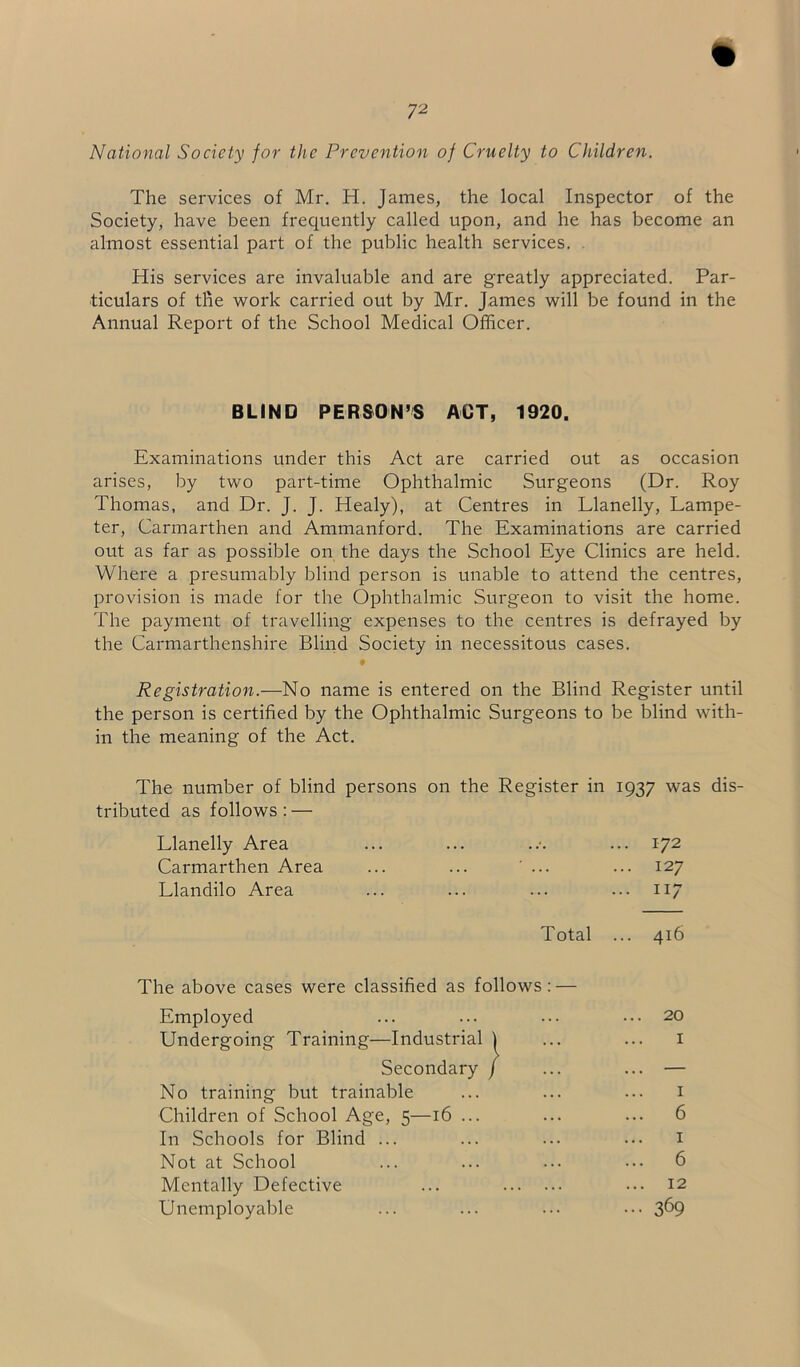 72 National Society for the Prevention of Cruelty to Children. The services of Mr. H. James, the local Inspector of the Society, have been frequently called upon, and he has become an almost essential part of the public health services. His services are invaluable and are greatly appreciated. Par- ticulars of the work carried out by Mr. James will be found in the Annual Report of the School Medical Officer. BLIND PERSON’S ACT, 1920. Examinations under this Act are carried out as occasion arises, by two part-time Ophthalmic Surgeons (Dr. Roy Thomas, and Dr. J. J. Healy), at Centres in Llanelly, Lampe- ter, Carmarthen and Ammanford. The Examinations are carried out as far as possible on the days the School Eye Clinics are held. Where a presumably blind person is unable to attend the centres, provision is made for the Ophthalmic Surgeon to visit the home. The payment of travelling expenses to the centres is defrayed by the Carmarthenshire Blind Society in necessitous cases. Registration.—No name is entered on the Blind Register until the person is certified by the Ophthalmic Surgeons to be blind with- in the meaning of the Act. The number of blind persons on the Register in 1937 was dis- tributed as follows : — Llanelly Area ... ... ..•. ... 172 Carmarthen Area ... ... ... ... 127 Llandilo Area ... ... ... ... 117 Total ... 416 The above cases were classified as follows Employed 20 1 No training but trainable Children of School Age, 5—16 ... In Schools for Blind ... Not at School Mentally Defective Unemployable 369 6 6 1 1