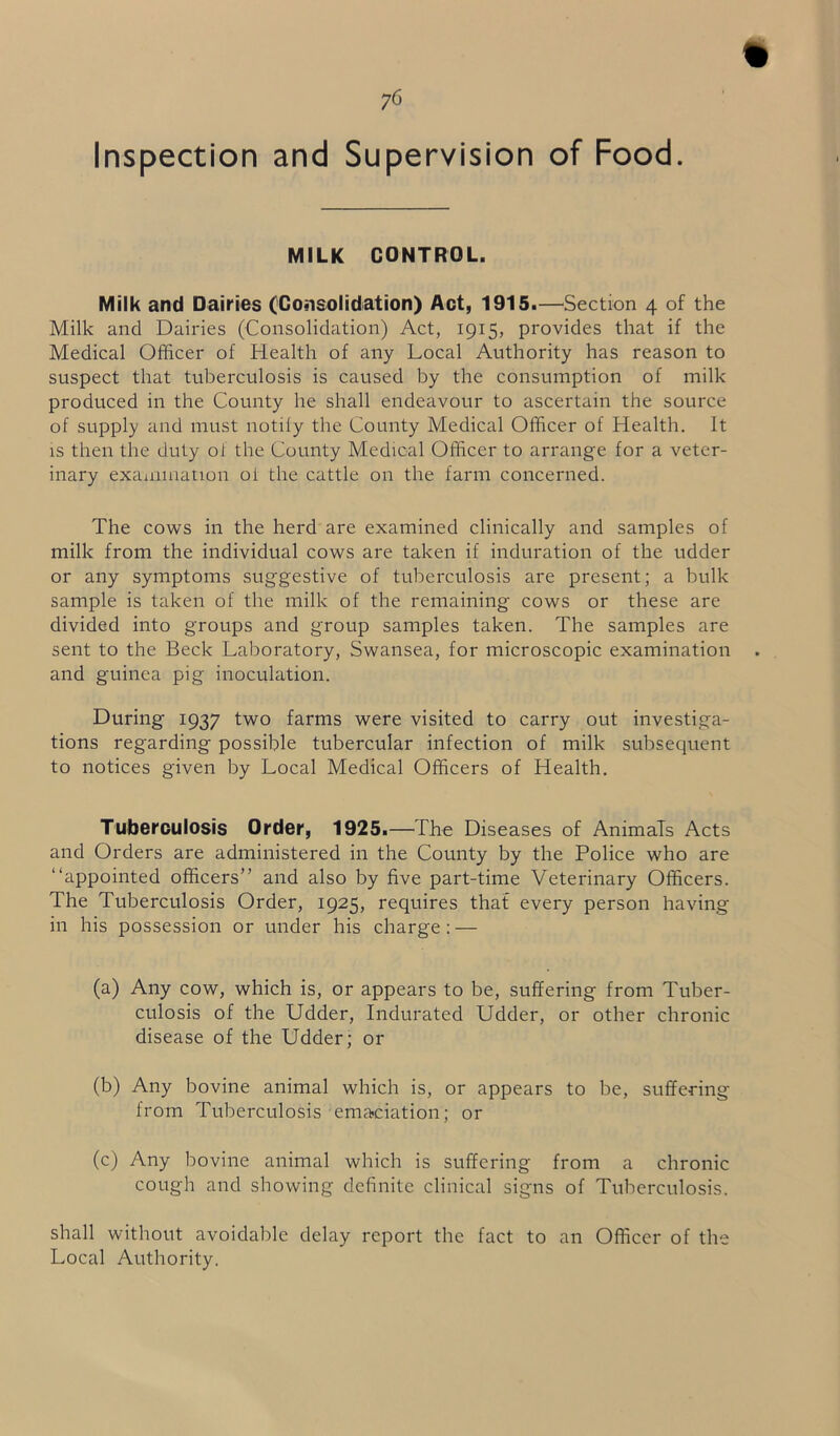 Inspection and Supervision of Food. MILK CONTROL. Milk and Dairies (Consolidation) Act, 1915.—Section 4 of the Milk and Dairies (Consolidation) Act, 1915, provides that if the Medical Officer of Health of any Local Authority has reason to suspect that tuberculosis is caused by the consumption of milk produced in the County he shall endeavour to ascertain the source of supply and must notify the County Medical Officer of Health. It is then the duty of the County Medical Officer to arrange for a veter- inary examination of the cattle on the farm concerned. The cows in the herd are examined clinically and samples of milk from the individual cows are taken if induration of the udder or any symptoms suggestive of tuberculosis are present; a bulk sample is taken of the milk of the remaining cows or these are divided into groups and group samples taken. The samples are sent to the Beck Laboratory, Swansea, for microscopic examination and guinea pig inoculation. During 1937 two farms were visited to carry out investiga- tions regarding possible tubercular infection of milk subsequent to notices given by Local Medical Officers of Health. Tuberculosis Order, 1925.—The Diseases of Animals Acts and Orders are administered in the County by the Police who are “appointed officers” and also by five part-time Veterinary Officers. The Tuberculosis Order, 1925, requires that every person having in his possession or under his charge : — (a) Any cow, which is, or appears to be, suffering from Tuber- culosis of the Udder, Indurated Udder, or other chronic disease of the Udder; or (b) Any bovine animal which is, or appears to be, suffering from Tuberculosis emaciation; or (c) Any bovine animal which is suffering from a chronic cough and showing definite clinical signs of Tuberculosis. shall without avoidable delay report the fact to an Officer of the Local Authority.