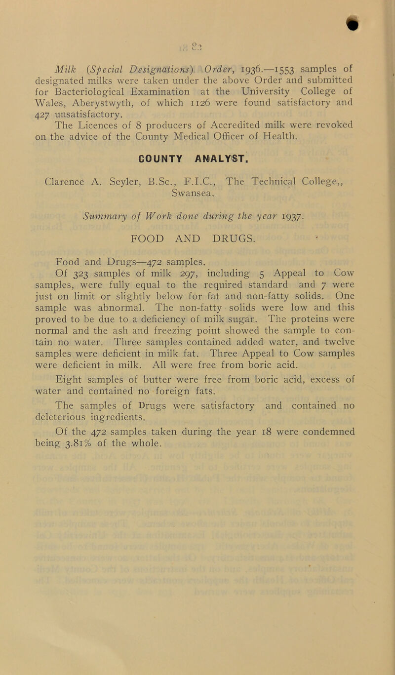 Milk (Special Designations) Order, 1936.—1553 samples of designated milks were taken under the above Order and submitted for Bacteriological Examination at the University College of Wales, Aberystwyth, of which 1126 were found satisfactory and 427 unsatisfactory. The Licences of 8 producers of Accredited milk were revoked on the advice of the County Medical Officer of Health. COUNTY ANALYST. Clarence A. Seyler, B.Sc., F.I.C., The Technical College,, Swansea. Summary of Work done during the year 1937. FOOD AND DRUGS. Food and Drugs—472 samples. Of 323 samples of milk 297, including 5 Appeal to Cow samples, were fully equal to the required standard and 7 were just on limit or slightly below for fat and non-fatty solids. One sample was abnormal. The non-fatty solids were low and this proved to be due to a deficiency of milk sugar. The proteins were normal and the ash and freezing point showed the sample to con- tain no water. Three samples contained added water, and twelve samples were deficient in milk fat. Three Appeal to Cow samples were deficient in milk. All were free from boric acid. Eight samples of butter were free from boric acid, excess of water and contained no foreign fats. The samples of Drugs were satisfactory and contained no deleterious ingredients. Of the 472 samples taken during the year 18 were condemned being 3.81% of the whole.