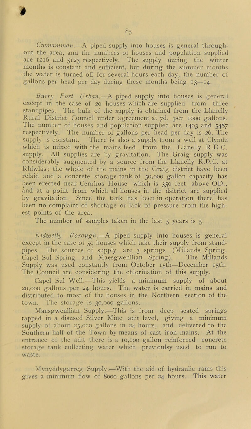 Cwmamman.—A piped supply into houses is general through- out the area, and the numbers ol houses and population supplied are 1216 and 5123 respectively. The supply during the winter months is constant and sufficient, but during the summer months the water is turned off for several hours each day, the number ol gallons per head per day during these months being 13—14. Burry Port Urban.—A piped supply into houses is general except in the case of 20 houses which are supplied from three standpipes. The bulk of the supply is obtained from the Llanelly Rural District Council under agreement at yd. per 1000 gallons. The number of houses and population supplied are 1403 and 5487 respectively. The number of gallons per head per day is 26. The supply is constant. There is also a supply from a well at Clyndu which is mixed with the mains feed from the Llanelly R.D.C. supply. All supplies are by gravitation. The Graig supply was considerably augmented by a source from the Llanelly R.D.C. at Rhiwlas; the whole of the mains in the Graig district have been relaid and a concrete storage tank of 50,000 gallon capacity has been erected near Cenrhos House which is 350 feet above OD., and at a point from which all houses in the dsitrict are supplied by gravitation. Since the tank has been in operation there has been no complaint of shortage or lack of pressure from the high- est points of the area. The number of samples taken in the last 5 years is 5. Kidwelly Borough.—A piped supply into houses is general except in the case of 50 houses which take their supply from stand- pipes. The sources of supply are 3 springs (Millands Spring, Capel Sul Spring and Maesgwenllian Spring). The Millands Supply was used constantly from October 15th—December 15th. The Council are considering the chlorination of this supply. Capel Sul Well.—This yields a minimum supply of about 20,000 gallons per 24 hours. The water is carried in mains and distributed to most of the houses in the Northern section of the town. The storage is 30,000 gallons. Maesgwenllian Supply.—This is from deep seated springs tapped in a disused Silver Mine adit level, giving a minimum supply of about 25,000 gallons in 24 hours, and delivered to the Southern half of the Town by means of cast iron mains. At the entrance ol the adit there is a 10,coo gallon reinforced concrete storage tank collecting water which previoulsy used to run to waste. Mynyddygarreg Supply.—With the aid of hydraulic rams this gives a minimum flow of 8000 gallons per 24 hours. This water