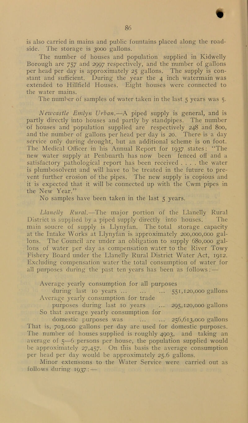 is also carried in mains and public fountains placed along the road- side. The storage is 3000 gallons. The number of houses and population supplied in Kidwelly Borough are 757 and 2997 respectively, and the number of gallons per head per clay is approximately 25 gallons. The supply is con- stant and sufficient. During the year the 4 inch watermain was extended to Hillfield Houses. Eight houses were connected to the water mains. The number of samples of water taken in the last 5 years was 5. Newcastle Emlyn Urban.—A piped supply is general, and is partly directly into houses and partly by standpipes. The number of houses and population supplied are respectively 248 and 800, and the number of gallons per head per day is 20. There is a day service only during drought, but an additional scheme is on foot. The Medical Officer in his Annual Report for 1937 states: “The new water supply at Penbuarth has now been fenced off and a satisfactory pathological report has been received .... the water is plumbosolvent and will have to be treated in the future to pre- vent further erosion of the pipes. The new supply is copious and it is expected that it will be connected up with the Cwm pipes in the New Year.” No samples have been taken in the last 5 years. Llanelly Rural.—The major portion of the Llanelly Rural District is supplied by a piped supply directly into houses. The main soucre of supply is Llynyfan. The total storage capacity at the Intake Works at Llynyfan is approximately 200,000,000 gal- lons. The Council are under an obligation to supply 680,000 gal- lons of water per day as compensation water to the River Towy Fishery Board under the Llanelly Rural District Water Act, 1912. Excluding compensation water the total consumption of water for all purposes during the past ten years has been as follows: — Average yearly consumption for all purposes during last 10 years ... ... ... 551,120,000 gallons Average yearly consumption for trade purposes during last 10 years ... 295,120,000 gallons So that average yearly consumption for domestic purposes was 256,613,000 gallons That is, 703,000 gallons per day are used for domestic purposes. The number of houses supplied is roughly 4903, and taking an average of 5—6 persons per house, the population supplied would be approximately 27,457. On this basis the average consumption per head per day would be approximately 25.6 gallons. Minor extensions to the Water Service were carried out as follows during 1937: —