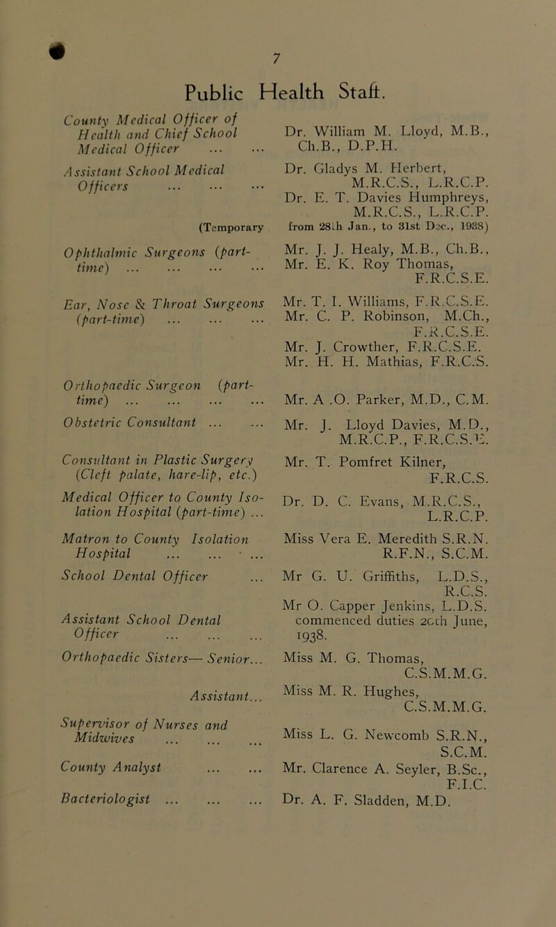 Public Health Stah. County Medical Officer of Health and Chief School Medical Officer Assistant School Medical Officers (Temporary Ophthalmic Surgeons {part- time) Ear, Nose & Throat Surgeons (part-time) Orthopaedic Surgeon (part- time) Obstetric Consultant ... Consultant in Plastic Surgery (Cleft palate, hare-lip, etc.) Medical Officer to County Iso- lation Hospital (part-time) ... Matron to County Isolation Hospital • ... School Dental Officer Assistant School Dental Officer Orthopaedic Sisters— Senior... Assistant... Superznsor of Nurses and Midwives County Analyst Bacteriologist Dr. William M. Lloyd, M.B., Ch.B., D.P.H. Dr. Gladys M. Herbert, M.R.C.S., L.R.C.P. Dr. E. T. Davies Humphreys, M.R.C.S., L.R.C.P. from 28lh Jan., to 31st Dec., 1938) Mr. J. J. Healy, M.B., Ch.B., Mr. E. K. Roy Thomas, F.R.C.S.E. Mr. T. 1. Williams, F.R.C.S.E. Mr. C. P. Robinson, M.Ch., F.R.C.S.E. Mr. J. Crowther, F.R.C.S.E. Mr. H. H. Mathias, F.R.C.S. Mr. A .O. Parker, M.D., C.M. Mr. J. Lloyd Davies, M.D., M.R.C.P., F.R.C.S.E. Mr. T. Pomfret Kilner, F.R.C.S. Dr. D. C. Evans, M.R.C.S., L.R.C.P. Miss Vera E. Meredith S.R.N. R.F.N., S.C.M. Mr G. U. Griffiths, L.D.S., R. C.S. Mr O. Capper Jenkins, L.D.S. commenced duties 2Gch June, ^938. Miss M. G. Thomas, C.S.M.M.G. Miss M. R. Hughes, C.S.M.M.G. Miss L. G. Newcomb S.R.N., S. C.M. Mr. Clarence A. Seyler, B.Sc., F.I.C. Dr. A. F. Sladden, M.D.