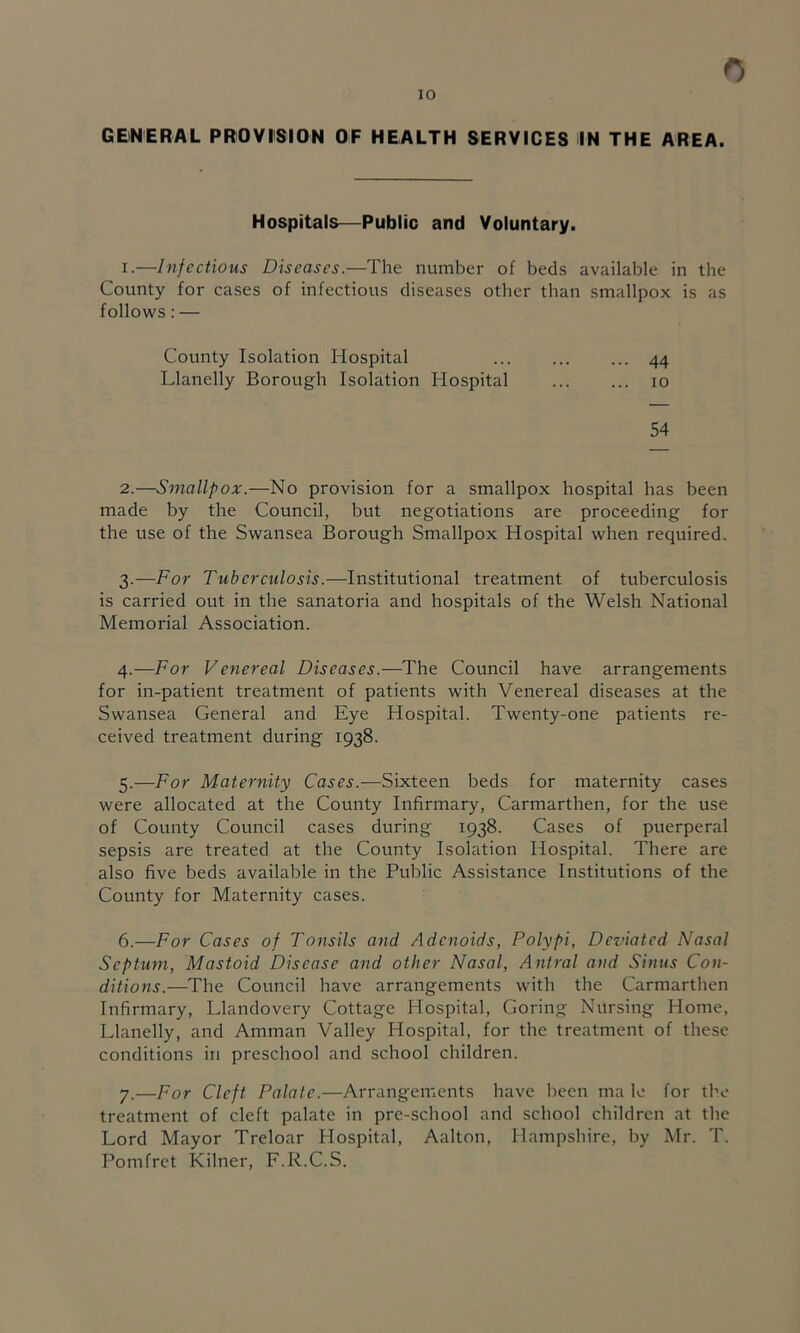 0 GENERAL PROVISION OF HEALTH SERVICES IN THE AREA. Hospitals—Public and Voluntary. 1. —Infectious Diseases.—The number of beds available in the County for cases of infectious diseases other than smallpox is as follows: — County Isolation Hospital ... ... ... 44 Llanelly Borough Isolation Hospital 10 54 2. —Smallpox.—No provision for a smallpox hospital has been made by the Council, but negotiations are proceeding for the use of the Swansea Borough Smallpox Hospital when required. 3. —For Tuberculosis.—Institutional treatment of tuberculosis is carried out in the sanatoria and hospitals of the Welsh National Memorial Association. 4. —For Venereal Diseases.—The Council have arrangements for in-patient treatment of patients with Venereal diseases at the Swansea General and Eye Hospital. Twenty-one patients re- ceived treatment during 1938. 5. —For Maternity Cases.—Sixteen beds for maternity cases were allocated at the County Infirmary, Carmarthen, for the use of County Council cases during 1938. Cases of puerperal sepsis are treated at the County Isolation Hospital. There are also five beds available in the Public Assistance Institutions of the County for Maternity cases. 6. —For Cases of Tonsils and Adenoids, Polypi, Deviated Nasal Septum, Mastoid Disease and other Nasal, Antral and Sinus Con- ditions.—The Council have arrangements with the Carmarthen Infirmary, Llandovery Cottage Hospital, Goring Nursing Home, Llanelly, and Amman Valley Hospital, for the treatment of these conditions in preschool and school children. 7. —For Cleft Palate.—Arrangements have been ma le for the treatment of cleft palate in pre-school and school children at the Lord Mayor Treloar Hospital, Aalton, Hampshire, by Mr. T. Pomfret Kilner, F.R.C.S.
