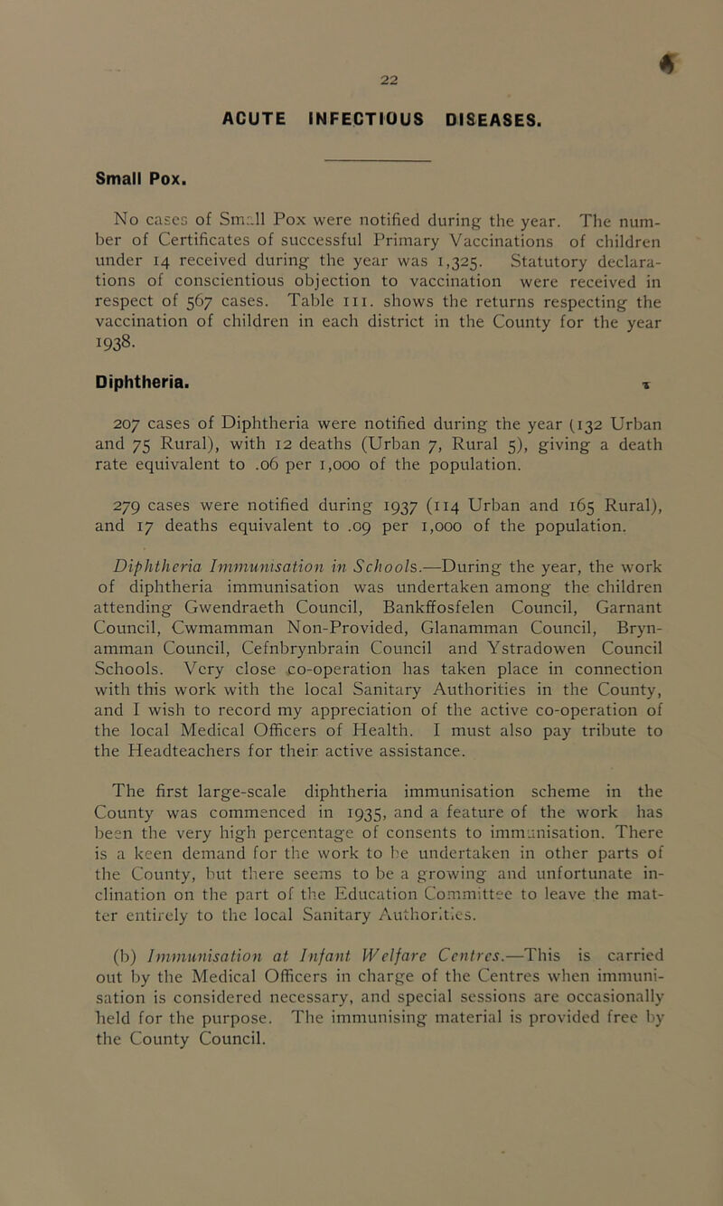 ACUTE INFECTIOUS DISEASES. Small Pox. No cases of Small Pox were notified during the year. The num- ber of Certificates of successful Primary Vaccinations of children under 14 received during the year was 1,325. Statutory declara- tions of conscientious objection to vaccination were received in respect of 567 cases. Table in. shows the returns respecting the vaccination of children in each district in the County for the year 1938. Diphtheria. % 207 cases of Diphtheria were notified during the year (132 Urban and 75 Rural), with 12 deaths (Urban 7, Rural 5), giving a death rate equivalent to .06 per 1,000 of the population. 279 cases were notified during 1937 (114 Urban and 165 Rural), and 17 deaths equivalent to .09 per 1,000 of the population. Diphtheria Immunisation in Schools.—During the year, the work of diphtheria immunisation was undertaken among the children attending Gwendraeth Council, Bankffosfelen Council, Garnant Council, Cwmamman Non-Provided, Glanamman Council, Bryn- amman Council, Cefnbrynbrain Council and Ystradowen Council Schools. Very close co-operation has taken place in connection with this work with the local Sanitary Authorities in the County, and I wish to record my appreciation of the active co-operation of the local Medical Officers of Health. I must also pay tribute to the Headteachers for their active assistance. The first large-scale diphtheria immunisation scheme in the County was commenced in 1935, and a feature of the work has been the very high percentage of consents to immunisation. There is a keen demand for the work to be undertaken in other parts of the County, but there seems to be a growing and unfortunate in- clination on the part of the Education Committee to leave the mat- ter entirely to the local Sanitary Authorities. (b) Immunisation at Infant Welfare Centres.—This is carried out by the Medical Officers in charge of the Centres when immuni- sation is considered necessary, and special sessions are occasionally held for the purpose. The immunising material is provided free by the County Council.