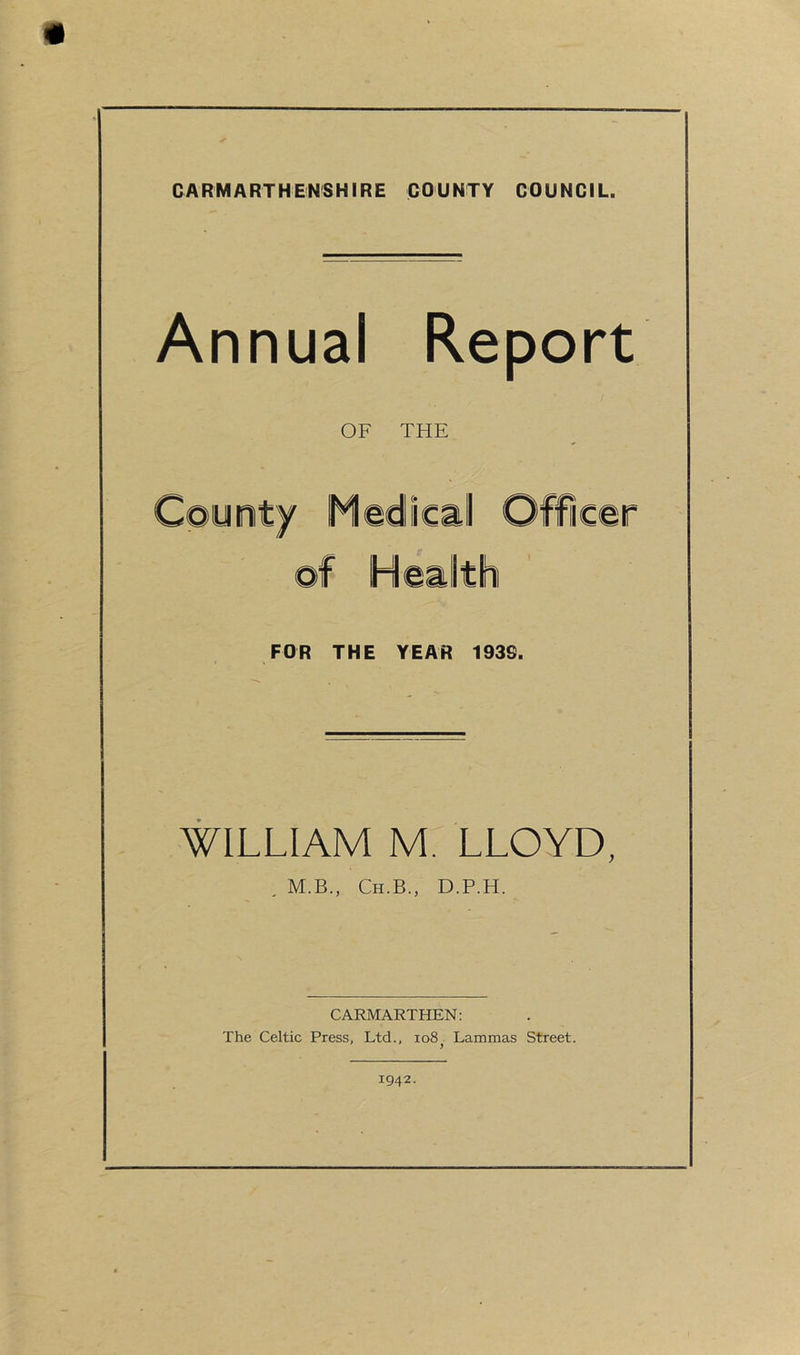 Annual OF Report THE FOR THE YEAR 193G. WILLIAM M. LLOYD, , M.B., Ch.B., D.P.H. CARMARTHEN: The Celtic Press, Ltd., io8 Lammas Street. t 1942.