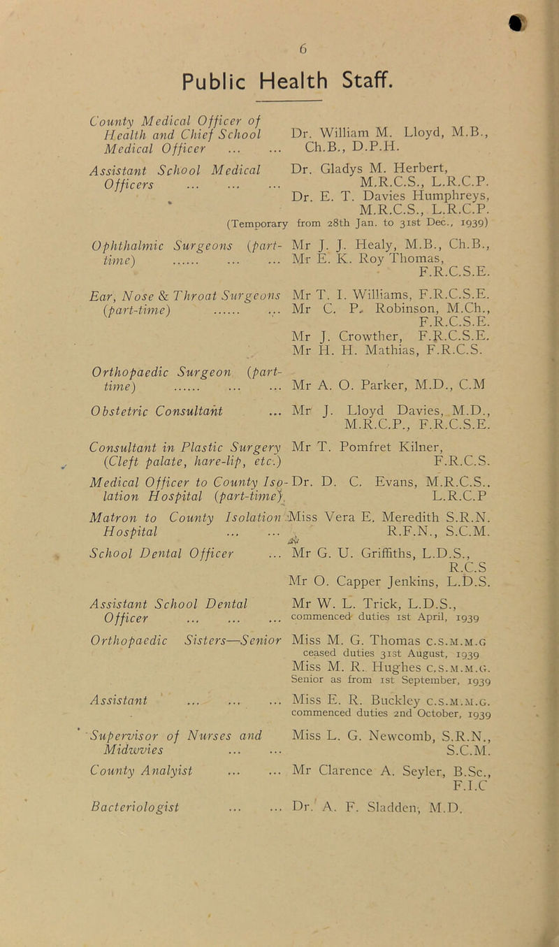 «: 6 Public Health Staff. County Medical Officer of Health and Chief School Dr. William M. Lloyd, M.B., Medical Officer ... ... Ch.B., D.P.H. Assistant School Medical Dr. Gladys M. Herbert, Officers ... ... ... M.R.C.S., L.R.C.P. Dr. E. T. Davies Humphreys, M.R.C.S., L.R.C.P. (Temporary from 28th Jan. to 31st Dec., 1939) Ophthalmic Surgeons time) {part- Mr J. J. Healy, M.B., Ch.B., ... Mr E. K. Roy Thomas, F.R.C.S.E. Ear, Nose &L Throat Surgeons Mr T. 1. Williams, F.R.C.S.E. (part-time) Mr C. P- Robinson, M.Ch., F.R.C.S.E. Mr J. Crowther, F.R.’c.'s.E.' Mr H. H. Mathias, F.R.C.S. Orthopaedic Surgeon (part- time) Mr A. O. Parker, M.D., C.M Obstetric Consultant ... Mr J. Lloyd Davies, M.D., M.R.C.P., F.R.C.S.E. Consultant in Plastic Surgery Mr T. Pomfret Kilner, (Cleft palate, hare-lip, etc.) F.R.C.S. Medical Officer to County Isp-Dr. D. C. Evans, M.R.C.S.. lation Hospital (part-time}. L.R.C.P Matron to County Isolation Miss Vera E, Meredith S.R.N. Hospital ... ... . R.F.N., S.C.M. Jv School Dental Officer ... Mr G. U. Griffiths, L.D.S., R.C.S Mr O. Capper Jenkins, L.D.S. Assistant School Dental Officer Mr W. L. Trick, L.D.S., commenced duties ist April, 1939 Orthopaedic Sisters—Senior Assistant Supervisor of Nurses and Midwvies County Analyist Miss M. G. Thomas c.s.m.m.g ceased duties 3i3t August, 1939 Miss M. R. Hughes c.s.m.m.g. Senior as from ist September, 1939 Miss E. R. Buckley c.s.m.m.g. commenced duties 2nd October, 1939 Miss L. G. Newcomb, S.R.N., S.C.M. Mr Clarence A. Seyler, B.Sc., F.LC Dr.' A. F. Sladden-, M.D. Bacteriologist