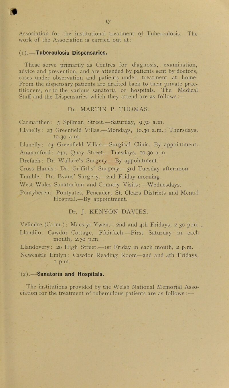 1/ Association for the institutional treatment oj Tuberculosis. The work of the Association is carried out at: (1) . —Tuberculosis Dispensaries. These serve primarily as Centres for diagnosis, examination, advice and prevention, and are attended by patients sent by doctors, cases under observation and patients under treatment at home. From the dispensary patients are drafted back to their private prac- titioners, or to the various sanatoria or hospitals. The Medical Staff and the Dispensaries which they attend are as follows: — Dr. MARTIN P. THOMAS. Carmarthen: 5 Spilman Street.—Saturday, 9.30 a.m. Llanelly: 23 Greenfield Villas.—Mondays, 10.30 a.m.; Thursdays, 10.30 a.m. Llanelly: 23 Greenfield Villas.—Surgical Clinic. By appointment. Ammanford: 24a, Quay Street.—Tuesdays, 10.30 a.m. Drefach : Dr. Wallace’s Surgery.—By appointment. Cross Hands: Dr. Griffiths’ Surgery.—3rd Tuesday afternoon. Tumble: Dr. Evans’ Surgery.—2nd Friday morning. West Wales Sanatorium and Country Visits:—Wednesdays. Pontyberem, Pontyates, Pencader, St. Clears Districts and Mental Hospital.—By appointment. Dr. J. KENYON DAVIES. Velindre (Carm.): Maes-yr-Ywen.—2nd and 4th Fridays, 2.30 p.m. , Llandilo: Cawdor Cottage, Ffairfach.—First Saturday in each month, 2.30 p.m. Llandovery: 20 High Street.—ist Friday in each month, 2 p.m. Newcastle Emlyn: Cawdor Reading Room—2nd and 4th Fridays, I p.m. (2) .—^Sanatoria and Hospitals. The institutions provided by the Welsh National Memorial Asso- ciation for the treatment of tuberculous patients are as follows: —