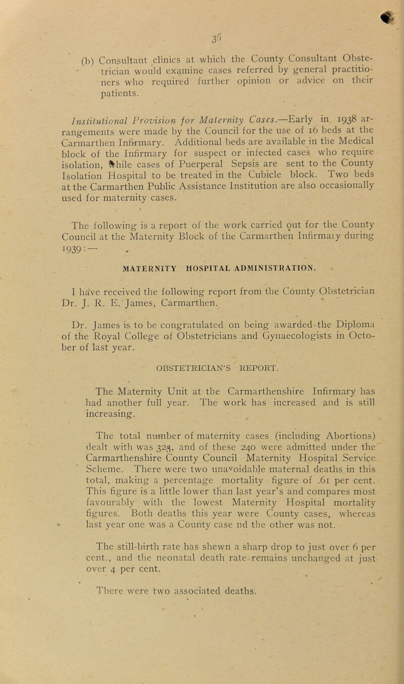 (b) Consultant clinics at whicli the County Consultant Obste- trician would examine cases referred by general practitio- ners who required further opinion or advice on tbeir patients. Institutional Provision for Maternity Cases.—Early in 1938 ar- rangements were made by the Council for the use of 16 beds at the Carmarthen Infi-rmary. Additional l)eds are available in the Medical block of the Infirmary for suspect or infected cases who require isolation, While cases of Puerperal Sepsis are sent to the County Isolation Hospital to be treated in the Cubicle block. Two beds at the Carmarthen Public Assistance Institution are also occasionally used for maternity cases. The following is a report of the work carried out for the County Council at the Maternity Block of the Carmarthen Infirmaiy during 1939: — MATERNITY HOSPITAL ADMINISTRATION. I ha’ve received the following report from the County Obstetrician Dr. J. R. E.'James, Carmarthen. Dr. James is to be congratulated on being awarded-the Diploma of the Royal College of Obstetricians and Gynaecologists in Octo- ber of last year. OBSTETRICIAN’S REPORT. The Maternity Unit at the Carmarthenshire Infirmary has had another full year. The work has increased and is still increasing. The total number of maternity cases (including Abortions) dealt with was 323, and of these 240 were admitted under the Carmarthenshire County Council Maternity Hospital Service Scheme. There were two unavoidable maternal deaths in this total, making a percentage mortality figure of .61 per cent. This figure is a little lower than last year’s and compares most favourably with the lowest Maternity Hospital mortality figures. Both deaths this year were County cases, whereas last year one was a County case nd the other was not. The still-birth rate has shewn a sharp drop to just over 6 per cent., and the neonatal death rate remains unchanged at just over 4 per cent. « , There were two associated deaths.