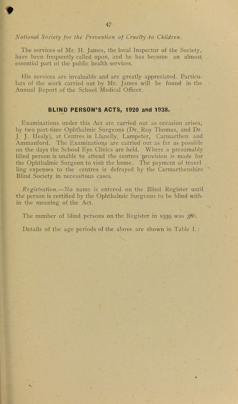 t 47 National Society for the Prevention of Cruelty to Children. The services of Mr. H. James, the local Inspector of the Society, have been frequently called upon, and he has become an almost essential part of the public health services. His services are invaluable and are greatly appreciated. Particu- lars of the work carried out by Mr. James will be found in the Annual Report of the School Medical Officer. I BLIND PERSON’S ACTS, 1920 and 1938. Examinations under this Act are carried out as occasion arises, by two part-time Ophthalmic Surgeons (Dr. Roy Thomas, and Dr. J. J.. Healy), at Centres in Llanelly, Lampeter, Carmarthen and Ammanford. The Examinations are carried out as far as possible on the days the .School Eye Clinics are held. Where a presumably blind person is unable to attend the centres provision is made for the Ophthalmic Surgeon to visit the home. The payment of travel ling expenses to the centres is defrayed by the Carmarthenshire Blind Society in necessitous cases. Registration.—No name is entered on the Blind Register until the person is certified by the Ophthalmic Surgeons to be blind with- in the meaning of the Act. The number of blind persons on the Register in 1939 was 386.