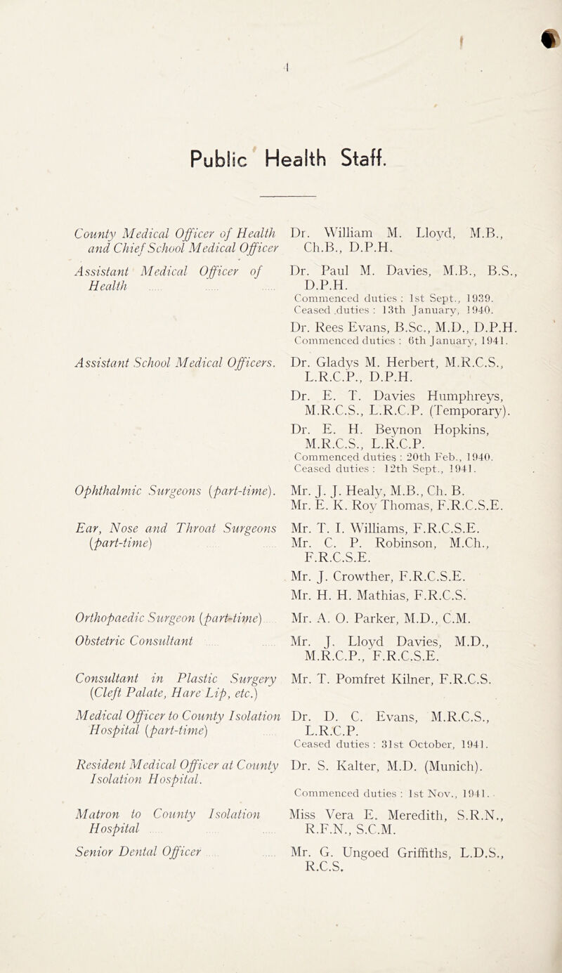 Public Health Staff. County Medical Officer of Health and Chie f School Medical Officer Assistant Medical Officer of Health Assistant School Medical Officers. Ophthalmic Surgeons (part-time). Ear, Nose and Throat Surgeons (part-time) Orthopaedic Surgeon (part-time) Obstetric Consultant Consultant in Plastic Surgery {Cleft Palate, Hare Lip, etc,) Medical Officer to County Isolation Hospital (part-time) Resident Medical Officer at County Isolation Hospital. Matron to County Isolation Hospital Senior Dental Officer Dr. William M. Lloyd, M.B., Ch.B., D.P.H. Dr. Paul M. Davies, M.B., B.S. D.P.H. Commenced duties; 1st Sept., 1939. Ceased .duties : 13th January, 1940. Dr. Rees Evans, B.Sc., M.D., D.P.H Commenced duties : 6th January, 1941. Dr. Gladys M. Herbert, M.R.C.S., L. R.C.P., D.P.H. Dr. E. T. Davies Humphreys, M. R.C.S., L.R.C.P. (Temporary). Dr. E. H. Beynon Hopkins, M.R.C.S., L.R.C.P. Commenced duties : 20th Feb., 1940. Ceased duties : 12th Sept., 1941. Mr. J. J.Healy, M.B., Ch. B. Mr. E. K. Roy Thomas, F.R.C.S.E. Mr. T. I. Williams, F.R.C.S.E. Mr. C. P. Robinson, M.Ch., F.R.C.S.E. Mr. J. Crowther, F.R.C.S.E. Mr. H. H. Mathias, F.R.C.S. Mr. A. O. Parker, M.D., C.M. Mr. J. Lloyd Davies, M.D., M.R.C.P., F.R.C.S.E. Mr. T. Pomfret Kilner, F.R.C.S. Dr. D. C. Evans, M.R.C.S., L.R.C.P. Ceased duties: 31st October, 1941. Dr. S. Kalter, M.D. (Munich). Commenced duties : 1st Nov., 1941. ■ Miss Vera E. Meredith, S.R.N., R.F.N., S.C.M. Mr. G. Ungoed Griffiths, L.D.S., R.C.S.