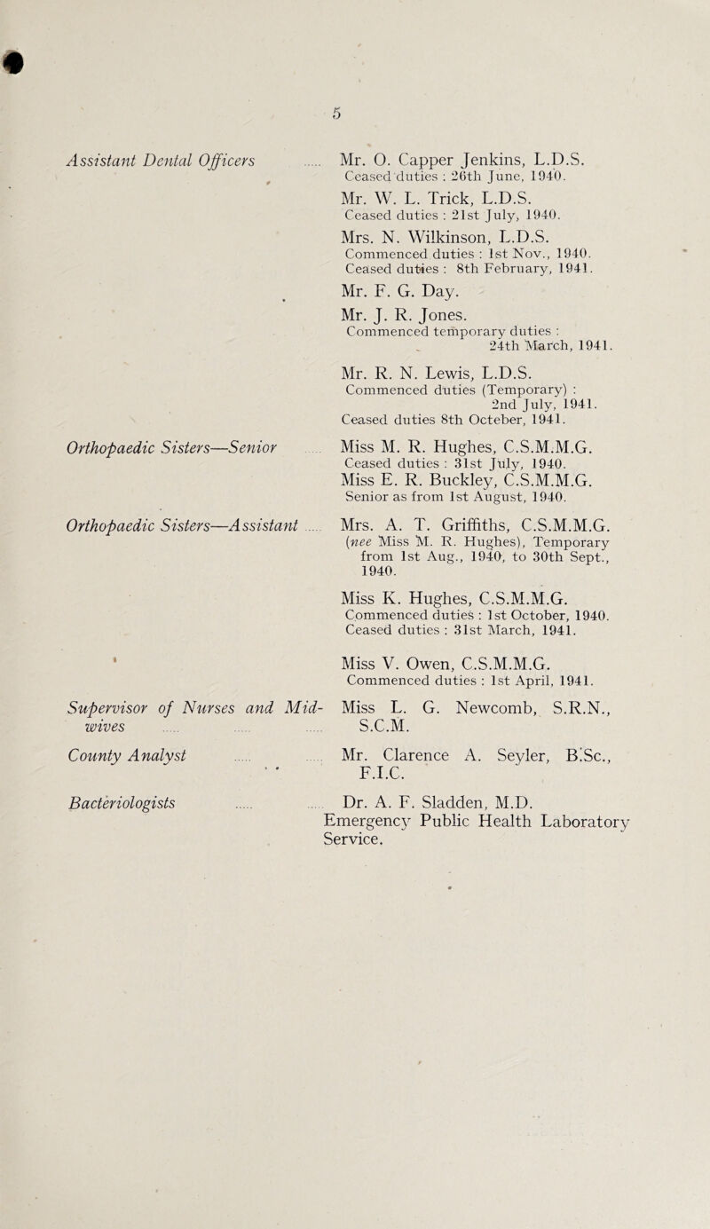 Orthopaedic Sisters—Senior Orthopaedic Sisters—Assistant I Supervisor of Nurses and Mid- wives County Analyst Bacteriologists Ceased duties : 26tli June, 1940. Mr. W. L. Trick, L.D.S. Ceased duties : 21st July, 1940. Mrs. N. Wilkinson, L.D.S. Commenced duties : 1st Nov., 1940. Ceased duties : 8th February, 1941. Mr. F. G. Day. Mr. J. R. Jones. Commenced temporary duties : 24th March, 1941. Mr. R. N. Lewis, L.D.S. Commenced duties (Temporary) : 2nd July, 1941. Ceased duties 8th Octeber, 194.1. Miss M. R. Hughes, C.S.M.M.G. Ceased duties : 31st July, 1940. Miss E. R. Buckley, C.S.M.M.G. Senior as from 1st August, 1940. Mrs. A. T. Griffiths, C.S.M.M.G. (■nee Miss M. R. Hughes), Temporary from 1st Aug., 194T, to 30th Sept., 1940. Miss K. Hughes, C.S.M.M.G. Commenced duties : 1st October, 1940. Ceased duties : 31st March, 1941. Miss V. Owen, C.S.M.M.G. Commenced duties : 1st April, 1941. Miss L. G. Newcomb, S.R.N., S.C.M. Mr. Clarence A. Seyler, B!Sc., F.I.C. Dr. A. F. Sladden, M.D. Emergency Public Health Laboratory Service.