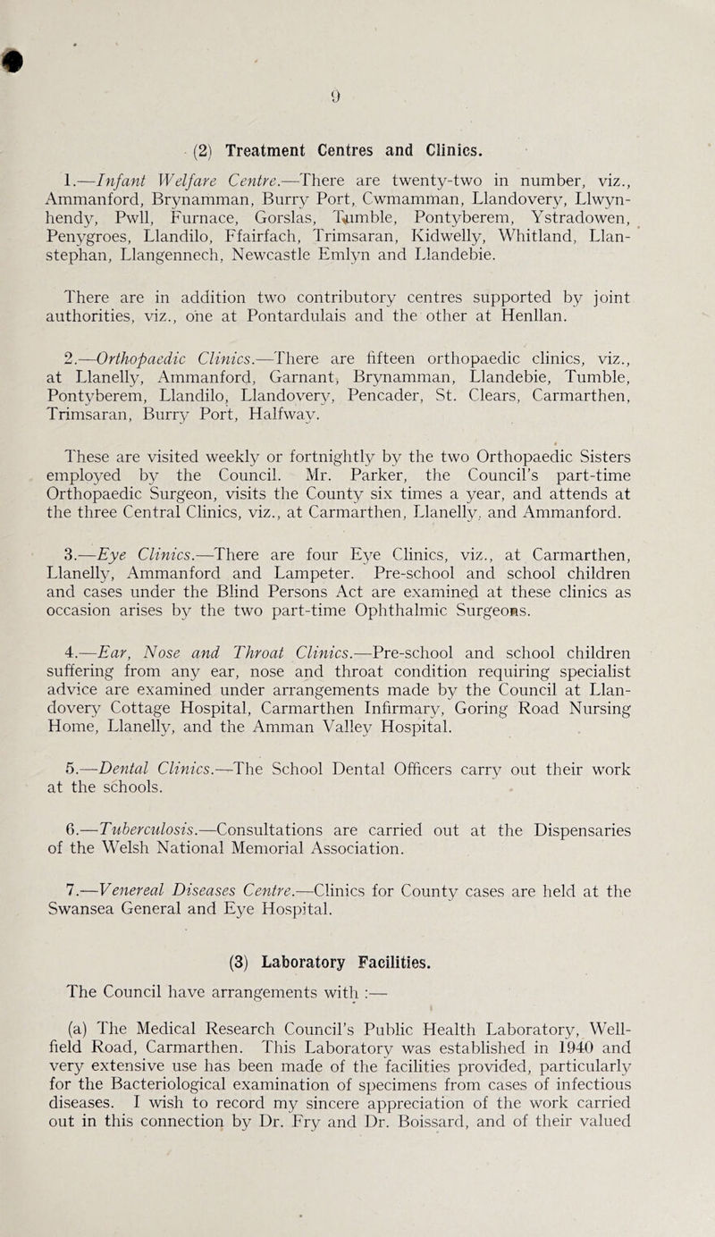 (21 Treatment Centres and Clinics. 1. —Infant Welfare Centre.—There are twenty-two in number, viz., Ammanford, Brynamman, Burry Port, Cwmamman, Llandovery, Llwyn- hendy, Pwll, Furnace, Gorslas, Tumble, Pontyberem, Ystradowen, Penygroes, Llandilo, Ffairfach, Trimsaran, Kidwelly, Whitland, Llan- stephan, Llangennech, Newcastle Emlyn and Llandebie. There are in addition two contributory centres supported by joint authorities, viz., one at Pontardulais and the other at Henllan. 2. —Orthopaedic Clinics.—There are fifteen orthopaedic clinics, viz., at Llanelly, Ammanford, Garnant, Brynamman, Llandebie, Tumble, Pontyberem, Llandilo, Llandovery, Pencader, St. Clears, Carmarthen, Trimsaran, Burry Port, Halfway. These are visited weekly or fortnightly by the two Orthopaedic Sisters employed by the Council. Mr. Parker, the Council’s part-time Orthopaedic Surgeon, visits the County six times a year, and attends at the three Central Clinics, viz., at Carmarthen, Llanelly, and Ammanford. 3. —Eye Clinics.—There are four Eye Clinics, viz., at Carmarthen, Llanelly, Ammanford and Lampeter. Pre-school and school children and cases under the Blind Persons Act are examined at these clinics as occasion arises by the two part-time Ophthalmic Surgeons. 4. —Ear, Nose and Throat Clinics.—Pre-school and school children suffering from any ear, nose and throat condition requiring specialist advice are examined under arrangements made by the Council at Llan- dovery Cottage Hospital, Carmarthen Infirmary, Goring Road Nursing Home, Llanelly, and the Amman Valley Hospital. 5. —Dental Clinics.—The School Dental Officers carry out their work at the schools. 6. —Tuberculosis.—Consultations are carried out at the Dispensaries of the Welsh National Memorial Association. 7. —Venereal Diseases Centre.—Clinics for County cases are held at the Swansea General and Eye Hospital. (3) Laboratory Facilities. The Council have arrangements with :— (a) The Medical Research Council’s Public Health Laboratory, Well- field Road, Carmarthen. This Laboratory was established in 1940 and very extensive use has been made of the facilities provided, particularly for the Bacteriological examination of specimens from cases of infectious diseases. I wish to record my sincere appreciation of the work carried out in this connection by Dr. Fry and Dr. Boissard, and of their valued