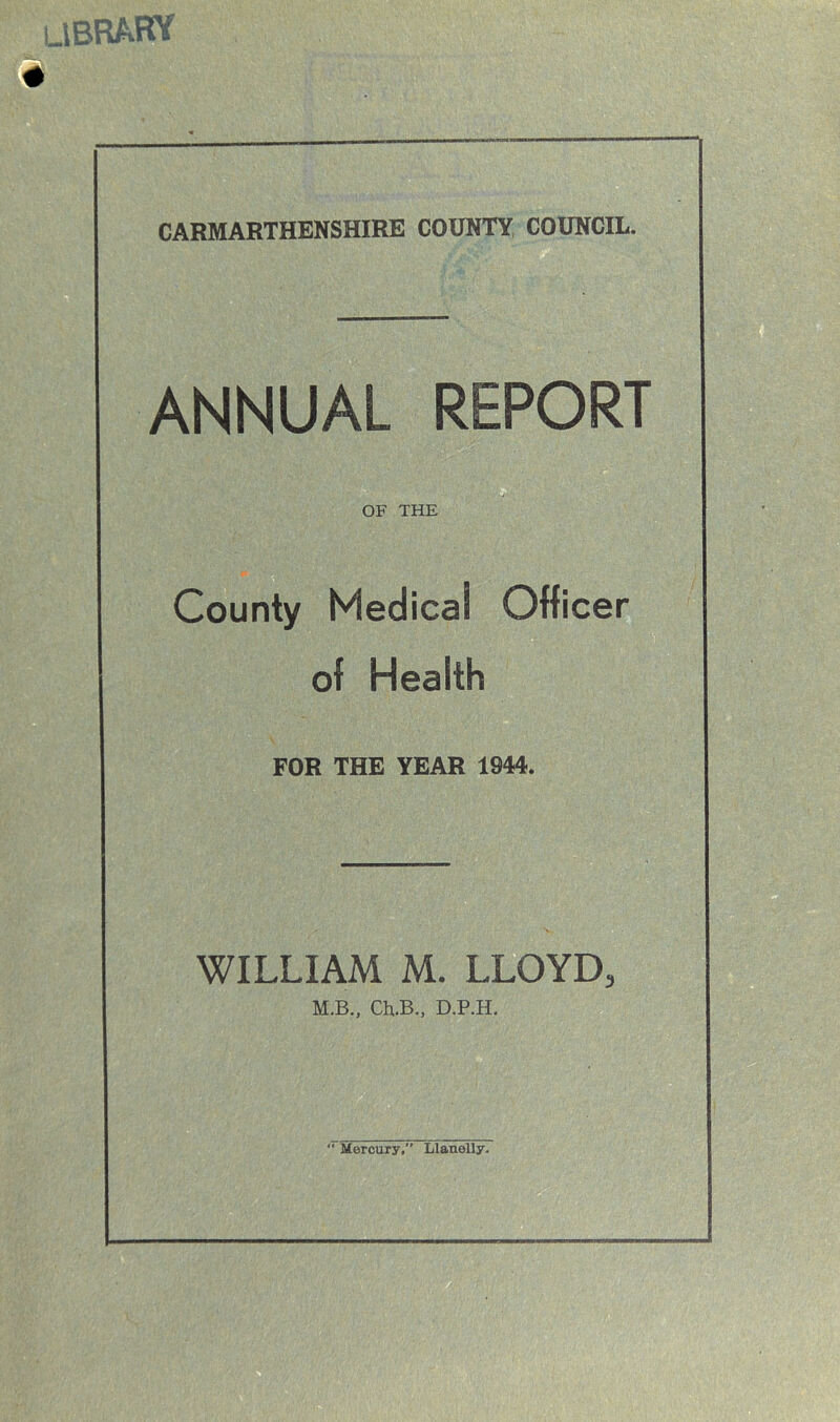 LIBRARY CARMARTHENSHIRE COUNTY COUNCIL. ANNUAL REPORT County Medical Officer of Health FOR THE YEAR 1944. WILLIAM M. LLOYD, M.B., Ch.B., D.P.H.