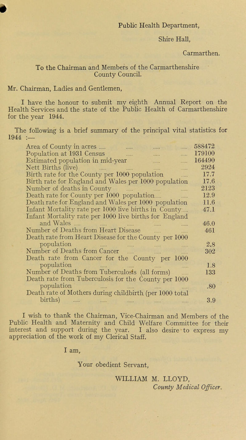 Public Health Department, Shire Hah, Carmarthen. To the Chairman and Members of the Carmarthenshire County Council. Mr. Chairman, Ladies and Gentlemen, I have the honour to submit my eighth Annual Report on the Health Services and the state of the Public Health of Carmarthenshire for the year 1944. The following is a brief summary of the principal vital statistics for 1944 :— Area of County in acres 588472 Population at 1931 Census 179100 Estimated population in mid-year 164490 Nett Births (live) 2924 Birth rate for the County per 1000 population 17.7 Birth rate for England and Wales per 1000 population 17.6 Number of deaths in County 2123 Death rate for County per 1000 population 12.9 Death rate for England and Wales per 1000 population 11.6 Infant Mortality rate per 1000 live births in County ... 47.1 Infant Mortality rate per 1000 live births for England and Wales 46.0 Number of Deaths from Heart Disease 461 Death rate from Heart Disease for the County per 1000 population 2.8 Number of Deaths from Cancer 302 Death rate from Cancer for the County per 1000 population 1.8 Number of Deaths from Tuberculosis (all forms) 133 Death rate from Tuberculosis for the County per 1000 population .80 Death rate of Mothers during childbirth (per 1000 total births) 3.9 I wish to thank the Chairman, Vice-Chairman and Members of the Public Health and Maternity and Child Welfare Committee for their interest and support during the year. I also desire to express my appreciation of the work of my Clerical Staff. I am, Your obedient Servant, WILLIAM M. LLOYD, County Medical Officer.