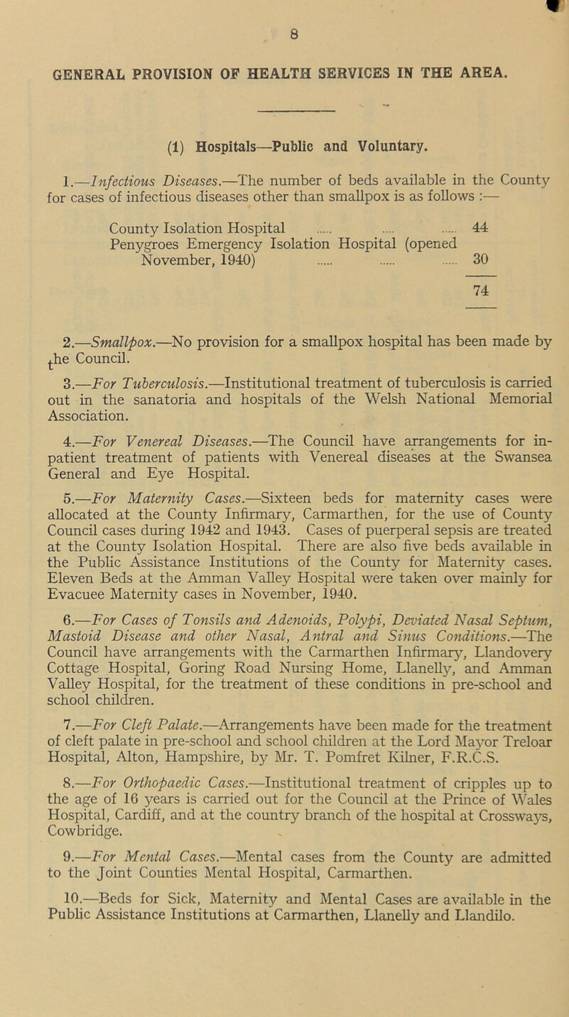 GENERAL PROVISION OF HEALTH SERVICES IN THE AREA. (1) Hospitals—Public and Voluntary. 1.—Infectious Diseases.—The number of beds available in the County for cases of infectious diseases other than smallpox is as follows :— County Isolation Hospital .... 44 Penygroes Emergency Isolation Hospital (opened November, 1940) 30 74 2. —Smallpox.—No provision for a smallpox hospital has been made by the Council. 3. —For Tuberculosis.—Institutional treatment of tuberculosis is carried out in the sanatoria and hospitals of the Welsh National Memorial Association. 4. —For Venereal Diseases.—The Council have arrangements for in- patient treatment of patients with Venereal diseases at the Swansea General and Eye Hospital. 5. —For Maternity Cases.—Sixteen beds for maternity cases were allocated at the County Infirmary, Carmarthen, for the use of County Council cases during 1942 and 1943. Cases of puerperal sepsis are treated at the County Isolation Hospital. There are also five beds available in the Public Assistance Institutions of the County for Maternity cases. Eleven Beds at the Amman Valley Hospital were taken over mainly for Evacuee Maternity cases in November, 1940. 6. —For Cases of Tonsils and Adenoids, Polypi, Deviated Nasal Septum, Mastoid Disease and other Nasal, Antral and Sinus Conditions.—The Council have arrangements with the Carmarthen Infirmary, Llandovery Cottage Hospital, Goring Road Nursing Home, Llanelly, and Amman Valley Hospital, for the treatment of these conditions in pre-school and school children. 7. —For Cleft Palate.—Arrangements have been made for the treatment of cleft palate in pre-school and school children at the Lord Mayor Treloar Hospital, Alton, Hampshire, by Mr. T. Pomfret Kilner, F.R.C.S. 8. —For Orthopaedic Cases.—Institutional treatment of cripples up to the age of 16 years is carried out for the Council at the Prince of Wales Hospital, Cardiff, and at the country branch of the hospital at Crossways, Cowbridge. 9. —For Mental Cases.—Mental cases from the County are admitted to the Joint Counties Mental Hospital, Carmarthen. 10. —Beds for Sick, Maternity and Mental Cases are available in the Public Assistance Institutions at Carmarthen, Llanelly and Llandilo.