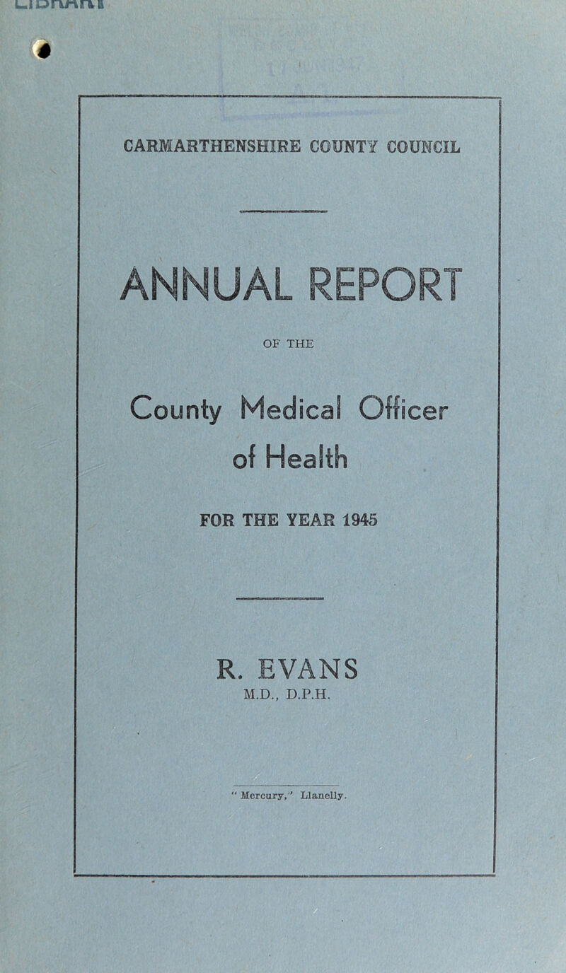 ANNUAL REPORT OF THE County Medical Officer of Health FOR THE YEAR 1945 R. EVANS M.D., D.P.H. isiBm “ Mercury,’ Llanelly.