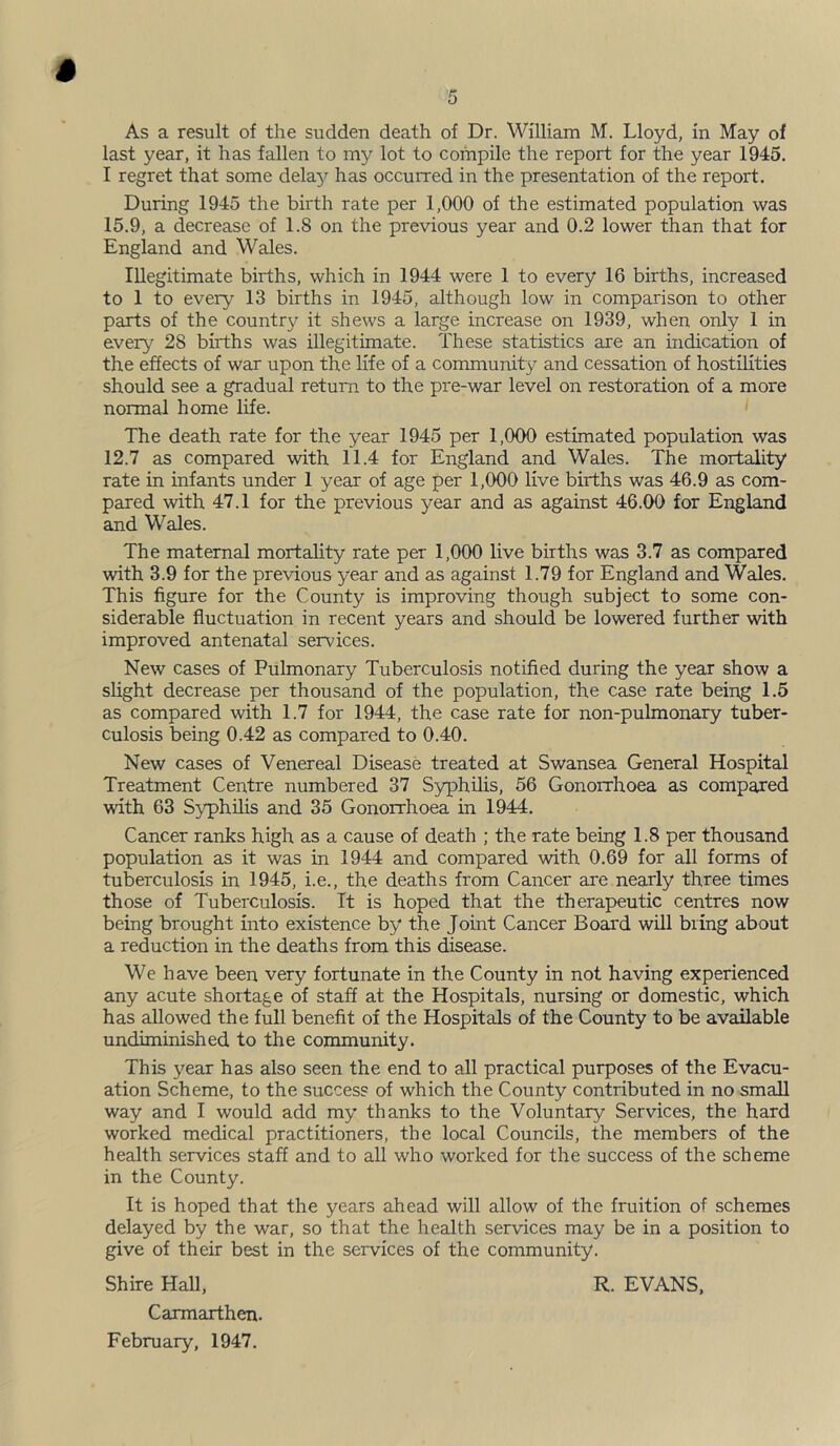 5 As a result of the sudden death of Dr. William M. Lloyd, in May of last year, it has fallen to my lot to compile the report for the year 1945. I regret that some delay has occurred in the presentation of the report. During 1945 the birth rate per 1,000 of the estimated population was 15.9, a decrease of 1.8 on the previous year and 0.2 lower than that for England and Wales. Illegitimate births, which in 1944 were 1 to every 16 births, increased to 1 to every 13 births in 1945, although low in comparison to other parts of the country it shews a large increase on 1939, when only 1 in every 28 births was illegitimate. These statistics are an indication of the effects of war upon the life of a community and cessation of hostilities should see a gradual return to the pre-war level on restoration of a more normal home life. The death rate for the year 1945 per 1,000 estimated population was 12.7 as compared with 11.4 for England and Wales. The mortality rate in infants under 1 year of age per 1,000 live births was 46.9 as com- pared with 47.1 for the previous year and as against 46.00 for England and Wales. The maternal mortality rate per 1,000 live births was 3.7 as compared with 3.9 for the previous year and as against 1.79 for England and Wales. This figure for the County is improving though subject to some con- siderable fluctuation in recent years and should be lowered further with improved antenatal services. New cases of Pulmonary Tuberculosis notified during the year show a shght decrease per thousand of the population, the case rate being 1.5 as compared with 1.7 for 1944, the case rate for non-pulmonary tuber- culosis being 0.42 as compared to 0.40. New cases of Venereal Disease treated at Swansea General Hospital Treatment Centre numbered 37 S3rphilis, 56 Gonorrhoea as compared with 63 Syphilis and 35 Gonorrhoea in 1944. Cancer ranks high as a cause of death ; the rate being 1.8 per thousand population as it was in 1944 and compared with 0.69 for all forms of tuberculosis in 1945, i.e., the deaths from Cancer are nearly three times those of Tuberculosis. It is hoped that the therapeutic centres now being brought into existence by the Joint Cancer Board will bring about a reduction in the deaths from this disease. We have been very fortunate in the County in not having experienced any acute shortage of staff at the Hospitals, nursing or domestic, which has allowed the full benefit of the Hospitals of the County to be available undiminished to the community. This year has also seen the end to all practical purposes of the Evacu- ation Scheme, to the success of which the County contributed in no small way and I would add my thanks to the Voluntary Services, the hard worked medical practitioners, the local Councils, the members of the health services staff and to all who worked for the success of the scheme in the County. It is hoped that the years ahead will allow of the fruition of schemes delayed by the war, so that the health services may be in a position to give of their best in the services of the community. Shire Hall, R. EVANS, Carmarthen. February, 1947.