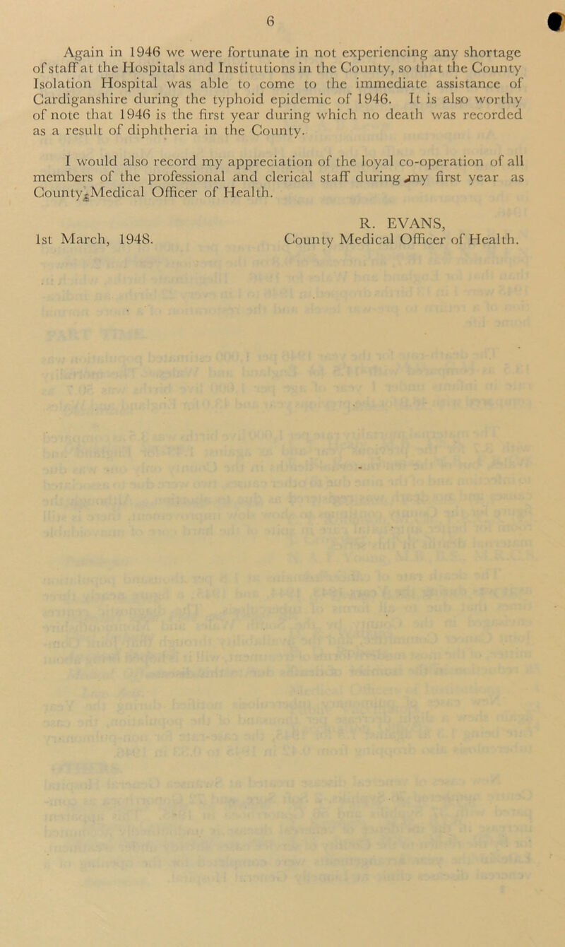 Again in 1946 we were fortunate in not experiencing any shortage ofstaffat the Hospitals and Institutions in the County, so that the County Isolation Hospital was able to come to the immediate assistance of Cardiganshire during the typhoid epidemic of 1946. It is also worthy of note that 1946 is the first year during which no death was recorded as a result of diphtheria in the County. I would also record my appreciation of the loyal co-operation of all members of the professional and clerical staff during jray first year as County^Medical Officer of Health. R. EVANS, County Medical Officer of Health. 1st March, 1948.