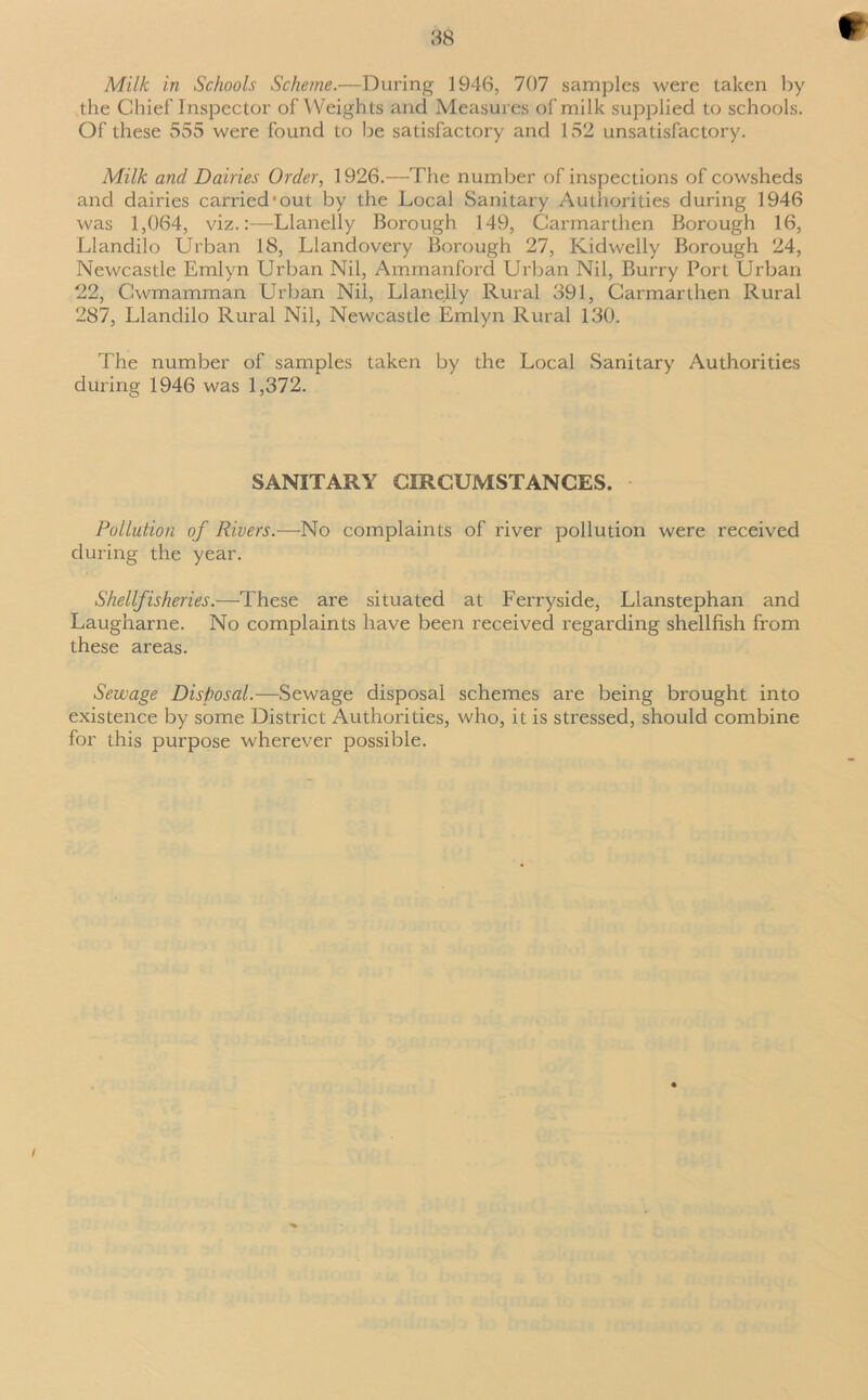 *- Milk in Schools Scheme.—During 1946, 707 samples were taken by the Chief'Inspector of Weights and Measures of milk supplied to schools. Of these 555 were found to be satisfactory and 152 unsatisfactory. Milk and Dairies Order, 1926.—The number of inspections of cowsheds and dairies carried*out by the Local Sanitary Authorities during 1946 was 1,064, viz.:—Llanelly Borough 149, Carmarthen Borough 16, Llandilo Urban 18, Llandovery Borough 27, Kidwelly Borough 24, Newcastle Emlyn Urban Nil, Ammanford Urban Nil, Burry Port Urban 22, Cwmamman Urban Nil, Llanelly Rural 391, Carmarthen Rural 287, Llandilo Rural Nil, Newcastle Emlyn Rural 130. The number of samples taken by the Local Sanitary Authorities during 1946 was 1,372. SANITARY CIRCUMSTANCES. Pollution of Rivers.—No complaints of river pollution were received during the year. Shellfisheries.—These are situated at Ferryside, Llanstephan and Laugharne. No complaints have been received regarding shellfish from these areas. Sewage Disposal.—Sewage disposal schemes are being brought into existence by some District Authorities, who, it is stressed, should combine for this purpose wherever possible. /