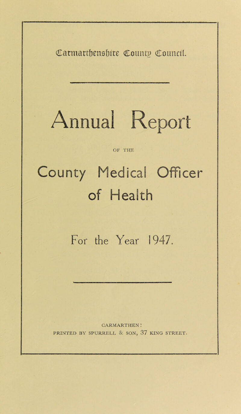 Annual Report OF THE County Medical Officer of Health For the Year 1947. CARMARTHEN: PRINTED BY SPURRELL & SON, 37 KING STREET.