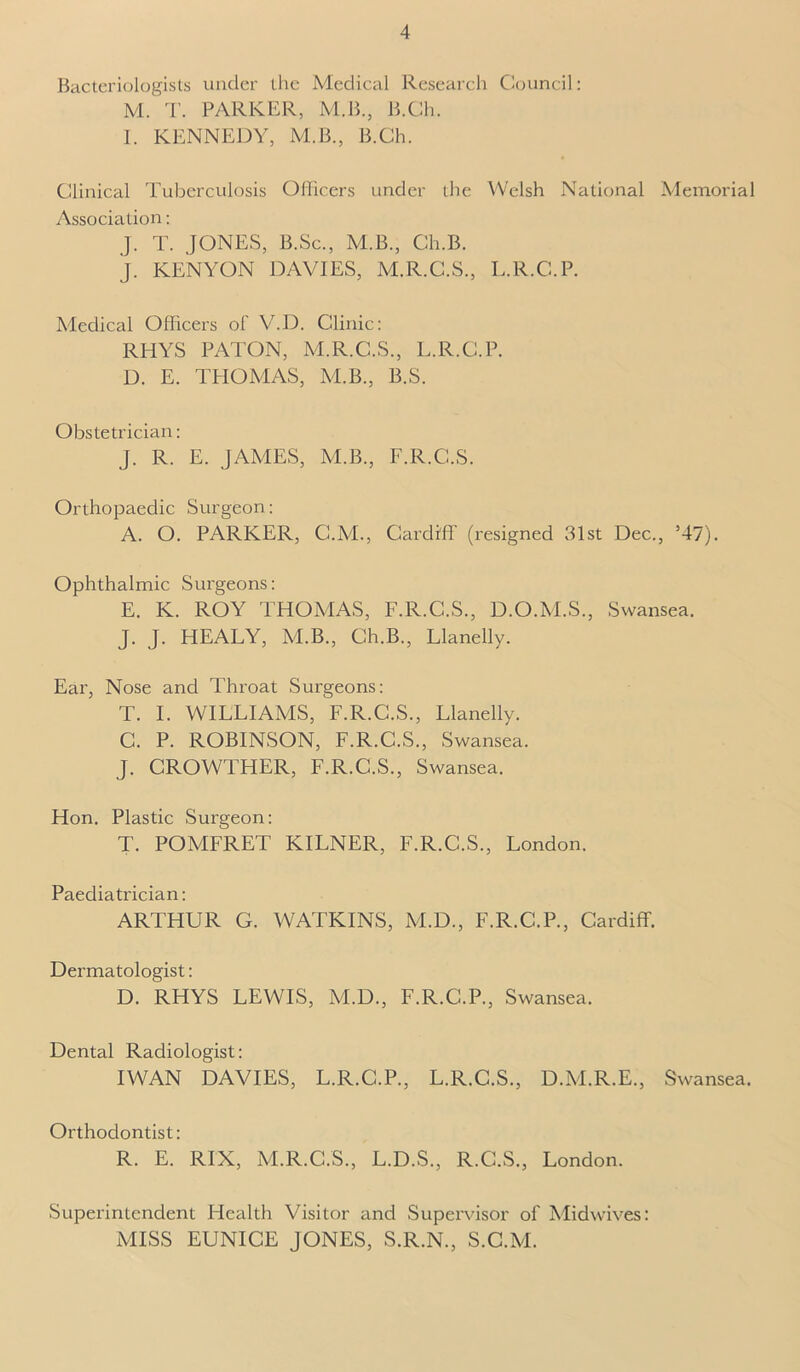 Bacteriologists under the Medical Research Council: M. T. PARKER, M.B., B.Ch. I. KENNEDY, M.B., B.Ch. Clinical Tuberculosis Officers under the Welsh National Memorial Association: J. T. JONES, B.Sc., M.B., Ch.B. J. KENYON DAVIES, M.R.C.S., L.R.C.P. Medical Officers of V.D. Clinic: RHYS PATON, M.R.C.S., L.R.C.P. D. E. THOMAS, M.B., B.S. Obstetrician: J. R. E. JAMES, M.B., F.R.C.S. Orthopaedic Surgeon: A. O. PARKER, C.M., Cardiff (resigned 31st Dec., 547). Ophthalmic Surgeons: E. K. ROY THOMAS, F.R.C.S., D.O.M.S., Swansea. J. J. HEALY, M.B., Ch.B., Llanelly. Ear, Nose and Throat Surgeons: T. I. WILLIAMS, F.R.C.S., Llanelly. C. P. ROBINSON, F.R.C.S., Swansea. J. CROWTHER, F.R.C.S., Swansea. Hon. Plastic Surgeon: T. POMFRET KILNER, F.R.C.S., London. Paediatrician: ARTHUR G. WATKINS, M.D., F.R.C.P., Cardiff. Dermatologist: D. RHYS LEWIS, M.D., F.R.C.P., Swansea. Dental Radiologist: IWAN DAVIES, L.R.C.P., L.R.C.S., D.M.R.E., Swansea. Orthodontist: R. E. RIX, M.R.C.S., L.D.S., R.C.S., London. Superintendent Health Visitor and Supervisor of Midwives: MISS EUNICE JONES, S.R.N., S.C.M.