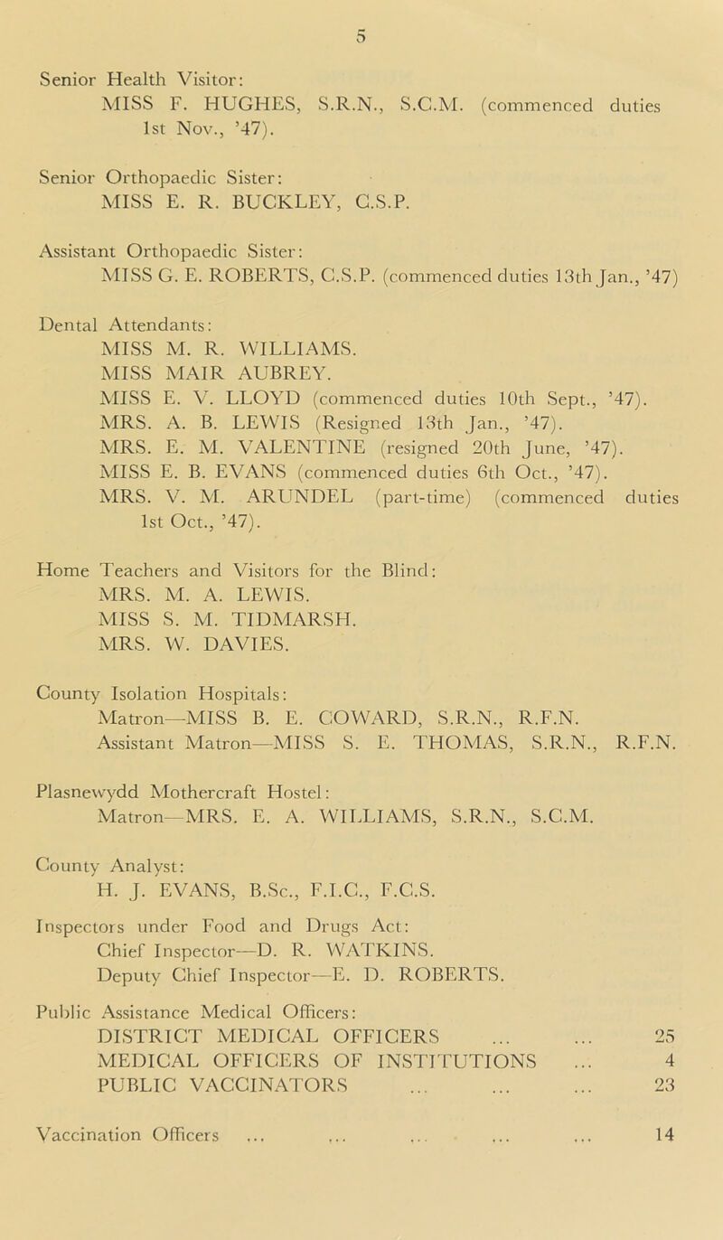 Senior Health Visitor: MISS F. HUGHES, S.R.N., S.C.M. (commenced duties 1st Nov., ’47). Senior Orthopaedic Sister: MISS E. R. BUCKLEY, G.S.P. Assistant Orthopaedic Sister: MISS G. E. ROBERTS, G.S.P. (commenced duties 13th Jan., ’47) Dental Attendants: MISS M. R. WILLIAMS. MISS MAIR AUBREY. MISS E. V. LLOYD (commenced duties 10th Sept., ’47). MRS. A. B. LEWIS (Resigned 13th Jan., ’47). MRS. E. M. VALENTINE (resigned 20th June, ’47). MISS E. B. EVANS (commenced duties 6th Oct., ’47). MRS. V7. M. ARUNDEL (part-time) (commenced duties 1st Oct., ’47). Home Teachers and Visitors for the Blind: MRS. M. A. LEWIS. MISS S. M. TIDMARSH. MRS. W. DAVIES. County Isolation Hospitals: Matron—MISS B. E. COWARD, S.R.N., R.F.N. Assistant Matron—MISS S. E. THOMAS, S.R.N., R.F.N. Plasnewydd Mothercraft Hostel: Matron—MRS. E. A. WILLIAMS, S.R.N., S.C.M. County Analyst: H. J. EVANS, B.Sc., F.I.C., F.C.S. Inspectors under Food and Drugs Act: Chief Inspector—D. R. WATKINS. Deputy Chief Inspector—E. D. ROBERTS. Public Assistance Medical Officers: DISTRICT MEDICAL OFFICERS MEDICAL OFFICERS OF INSTITUTIONS PUBLIC VACCINATORS 25 4 23 Vaccination Officers 14