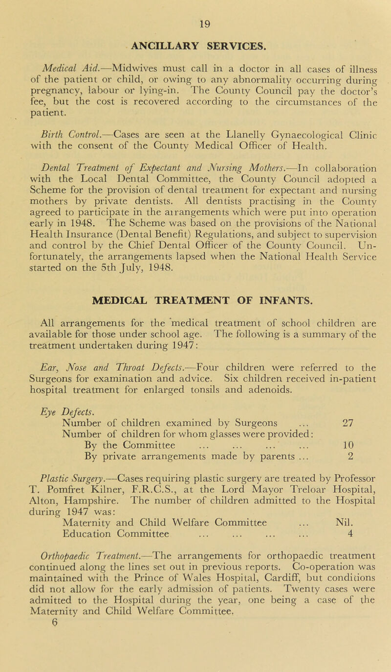 ANCILLARY SERVICES. Medical Aid.—Midwives must call in a doctor in all cases of illness of the patient or child, or owing to any abnormality occurring during pregnancy, labour or lying-in. The County Council pay the doctor’s fee, but the cost is recovered according to the circumstances of the patient. Birth Control.—Cases are seen at the Llanelly Gynaecological Clinic with the consent of the County Medical Officer of Health. Dental Treatment of Expectant and Nursing Mothers.—In collaboration with the Local Dental Committee, the County Council adopted a Scheme for the provision of dental treatment for expectant and nursing mothers by private dentists. All dentists practising in the County agreed to participate in the airangements which were put into operation early in 1948. The Scheme was based on the provisions of the National Health Insurance (Dental Benefit) Regulations, and subject to supervision and control by the Chief Dental Officer of the County Council. Un- fortunately, the arrangements lapsed when the National Health Service started on the 5th July, 1948. MEDICAL TREATMENT OF INFANTS. All arrangements for the medical treatment of school children are available for those under school age. The following is a summary of the treatment undertaken during 1947: Ear, Nose and Throat Defects.—Four children were referred to the Surgeons for examination and advice. Six children received in-patient hospital treatment for enlarged tonsils and adenoids. Eye Defects. Number of children examined by Surgeons ... 27 Number of children for whom glasses were provided: By the Committee ... ... ... ... 10 By private arrangements made by parents ... 2 Plastic Surgery.—Cases requiring plastic surgery are treated by Professor T. Pomfret Kilner, F.R.C.S., at the Lord Mayor Treloar Hospital, Alton, Hampshire. The number of children admitted to the Hospital during 1947 was: Maternity and Child Welfare Committee ... Nil. Education Committee ... ... ... ... 4 Orthopaedic Treatment.—The arrangements for orthopaedic treatment continued along the lines set out in previous reports. Co-operation was maintained with the Prince of Wales Hospital, Cardiff, but conditions did not allow for the early admission of patients. Twenty cases were admitted to the Hospital during the year, one being a case of the Maternity and Child Welfare Committee. 6