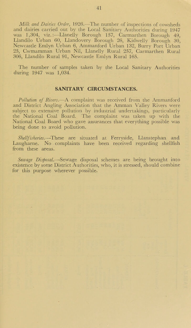 Milk ami Dairies Order, 1926.—The number of inspections of cowsheds and dairies carried out by the Local Sanitary Authorities during 1947 was 1,304, viz.:—Llanelly Borough 157, Carmarthen Borough 49, Llandilo Urban 60, Llandovery Borough 26, Kidwelly Borough 30, Newcastle Emlyn Urban 6, Ammanford Urban 132, BuiTy Port Urban 25, Cwmamman Urban Nil, Llanelly Rural 257, Carmarthen Rural 306, Llandilo Rural 91, Newcastle Emlyn Rural 165. The number of samples taken by the Local Sanitary Authorities during 1947 was 1,034. SANITARY CIRCUMSTANCES. Pollution of Rivers.-—A complaint was received from the Ammanford and District Angling Association that the Amman Valley Rivers were subject to extensive pollution by industrial undertakings, particularly the National Coal Board. The complaint was taken up with the National Coal Board who gave assurances that everything possible was being done to avoid pollution. Shellfisheries.—These are situated at Ferryside, Llanstephan and Laugharne. No complaints have been received regarding shellfish from these areas. Sewage Disposal.—Sewage disposal schemes are being brought into existence by some District Authorities, who, it is stressed, should combine for this purpose wherever possible.