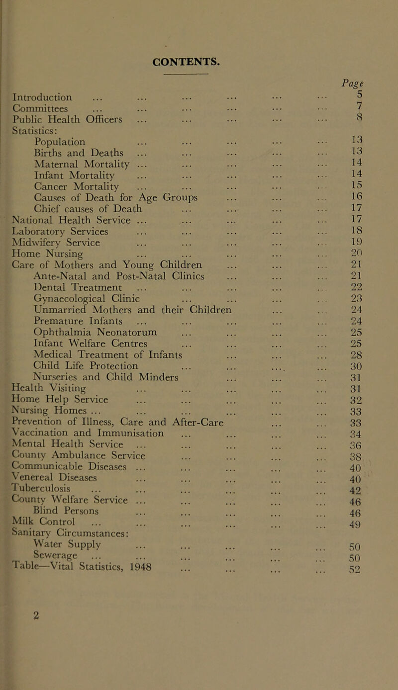 CONTENTS. Page Introduction ... ... ... ••• ••• 5 Committees ... ... ••• ••• ••• ••• ? Public Health Officers ... ... ••• ••• ••• 8 Statistics: Population Births and Deaths ... ... ... ••• ••• 13 Maternal Mortality ... ... ... ••• 14 Infant Mortality ... ... ... ••• ••• 14 Cancer Mortality ... ... ... ••• • 15 Causes of Death for Age Groups ... ... • • 16 Chief causes of Death ... ... ... . • • 17 National Health Service ... ... ... ... ... 17 Laboratory Services ... ... ... ... ••• 18 Midwifery Service ... ... ... ... ... 19 Home Nursing ... ... ... ... ... 20 Care of Mothers and Young Children ... ... ... 21 Ante-Natal and Post-Natal Clinics ... ... ... 21 Dental Treatment ... ... ... ... 22 Gynaecological Clinic ... ... ... 23 Unmarried Mothers and their Children ... ... 24 Premature Infants ... ... ... ... ... 24 Ophthalmia Neonatorum ... ... ... ... 25 Infant Welfare Centres ... ... ... ... 25 Medical Treatment of Infants ... ... ... 28 Child Life Protection ... ... ... ... 30 Nurseries and Child Minders ... ... ... 31 Health Visiting ... ... ... ... ... 31 Home Help Service ... ... ... ... ... 32 Nursing Homes ... ... ... ... ... ... 33 Prevention of Illness, Care and After-Care ... ... 33 Vaccination and Immunisation ... ... ... ... 34 Mental Health Service ... ... ... ... ... 36 County Ambulance Service ... ... ... ... 38 Communicable Diseases ... ... ... ... ... 40 Venereal Diseases ... ... ... ... ... 40 Tuberculosis ... ... ... ... ... 42 County Welfare Service ... ... ... ... 40 Blind Persons ... ... ... ... 40 Milk Control ... ... ... ... ... 49 Sanitary Circumstances: Water Supply ... ... ... ... 59 Sewerage ... ... ... ... 59 Table—Vital Statistics, 1948 ... ... ... 52 2