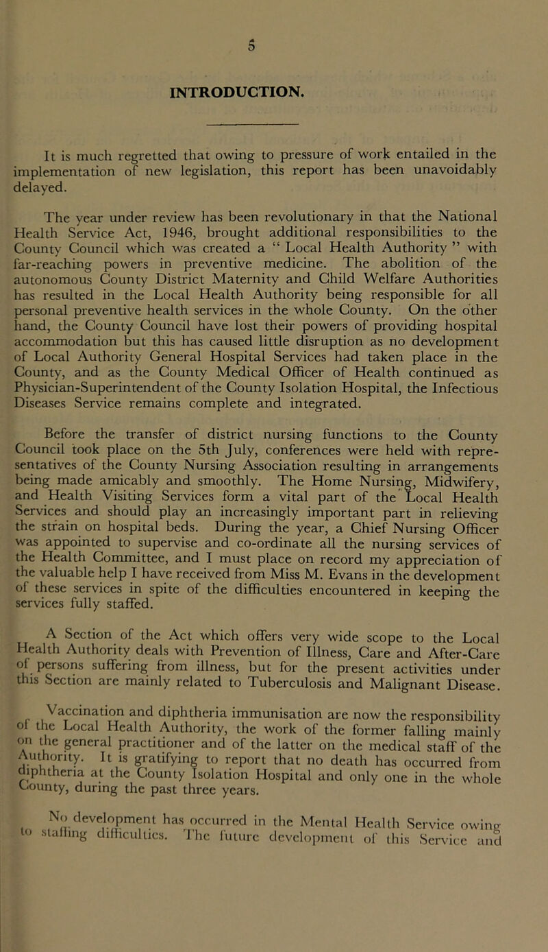 INTRODUCTION. It is much regretted that owing to pressure of work entailed in the implementation of new legislation, this report has been unavoidably delayed. The year under review has been revolutionary in that the National Health Service Act, 1946, brought additional responsibilities to the County Council which was created a “ Local Health Authority ” with far-reaching powers in preventive medicine. The abolition of the autonomous County District Maternity and Child Welfare Authorities has resulted in the Local Health Authority being responsible for all personal preventive health services in the whole County. On the other hand, the County Council have lost their powers of providing hospital accommodation but this has caused little disruption as no development of Local Authority General Hospital Services had taken place in the County, and as the County Medical Officer of Health continued as Physician-Superintendent of the County Isolation Hospital, the Infectious Diseases Service remains complete and integrated. Before the transfer of district nursing functions to the County Council took place on the 5th July, conferences were held with repre- sentatives of the County Nursing Association resulting in arrangements being made amicably and smoothly. The Home Nursing, Midwifery, and Health Visiting Services form a vital part of the Local Health Services and should play an increasingly important part in relieving the strain on hospital beds. During the year, a Chief Nursing Officer was appointed to supervise and co-ordinate all the nursing services of the Health Committee, and I must place on record my appreciation of the valuable help I have received from Miss M. Evans in the development of these services in spite of the difficulties encountered in keeping the services fully staffed. A Section of the Act which offers very wide scope to the Local Health Authority deals with Prevention of Illness, Care and After-Care of persons suffering from illness, but for the present activities under this Section are mainly related to Tuberculosis and Malignant Disease. Vaccination and diphtheria immunisation are now the responsibility ol the Local Health Authority, the work of the former falling mainly on the general practitioner and of the latter on the medical staff of the Authority. It is gratifying to report that no death has occurred from diphtheria at the County Isolation Hospital and only one in the whole Gounty, during the past three years. No development has occurred in the Mental Health Service owing ° sla”ing difficulties. 'Lhc future development of this Service and