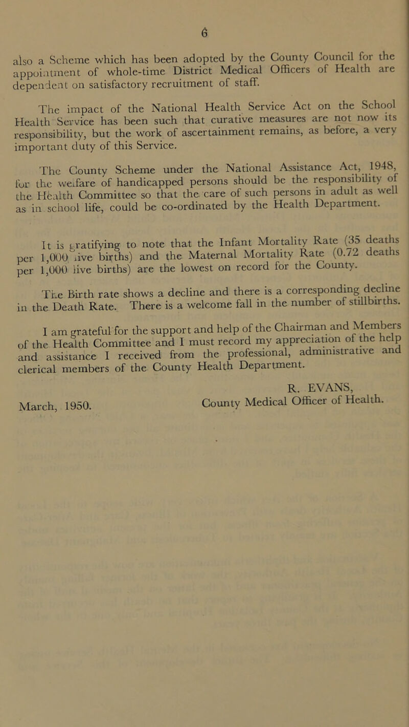 also a Scheme which has been adopted by the County Council for the appointment of whole-time District Medical Officers of Health are dependent on satisfactory recruitment of staff. The impact of the National Health Service Act on the School Health Service has been such that curative measures are not now its responsibility, but the work of ascertainment remains, as before, a very important duty of this Service. The County Scheme under the National Assistance Act, 1948, for the welfare of handicapped persons should be the responsibility of the Health Committee so that the care of such persons in adult as well as in school life, could be co-ordinated by the Health Department. It is tratifying to note that the Infant Mortality Rate (3d deaths per 1,000live births) and the Maternal Mortality Rate (0./- deaths per 1,000 live births) are the lowest on record for the County. The Birth rate shows a decline and there is a corresponding decline in the Death Rate. There is a welcome fall in the number of stillbirths. I am grateful for the support and help of the Chairman and Members of the Health Committee and I must record my appreciation of the help and assistance I received from the professional, administrative and clerical members of the County Health Department. R. EVANS, County Medical Officer of Health. March, 1950.