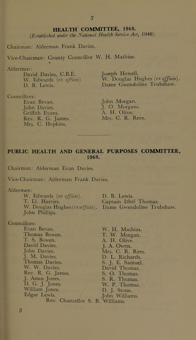 HEALTH COMMITTEE, 1948. (.Established under the National Health Service Act, 1946). Chairman: Alderman Frank Davies. Vice-Chairman: County Councillor W. H. Mathias. Aldermen: David Davies, C.B.E. W. Edwards [ex officio) D. B. Lewis. Councillors: Evan Bevan. John Davies. Griffith Evans. Rev. R. G. James. Mrs. C. Hopkins. Joseph Howell. W. Douglas Hughes [ex officio). Dame Gwendoline Trubshaw. John Morgan. J. O. Morgans. A. H. Olive. Mrs. C. R. Rees. PUBLIC HEALTH AND GENERAL PURPOSES COMMITTEE, 1948. Chairman: Alderman Evan Davies. Vice-Chairman: Alderman Frank Davies. Aldermen: W. Edwards [ex officio). D. B. Lewis. T. LI. Harries. Captain Ithel Thomas. W. Douglas Hughes [exo fficio). Dame Gwendoline Trubshaw. John Phillips. Councillors: Evan Bevan. Thomas Bowen. T. S. Bowen. David Davies. John Davies. J. M. Davies. Thomas Davies. W. W. Davies. Rev. R. G. James. J. Amos Jones. D. G. J. Jones. William Jones. Edgar Lewis. Rev. Chancellor S. B. Williams. W. H. Mathias. T. W. Morgan. A. H. Olive. J. A. Owen. Mrs. C. R. Rees D. L. Richards. S. J. E. Samuel. David Thomas. S. O. Thomas. S. R. Thomas. W. P. Thomas. D. J. Stone. John Williams. 3