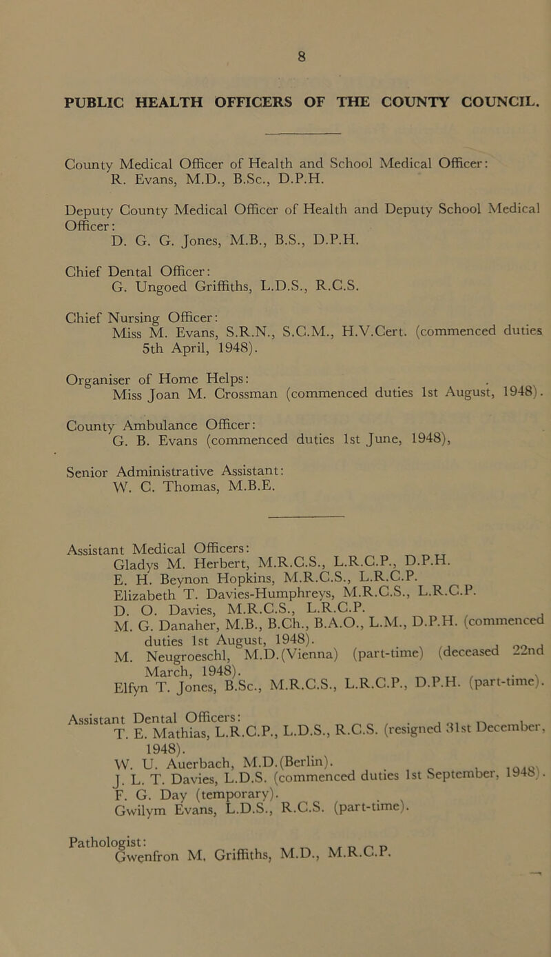 PUBLIC HEALTH OFFICERS OF THE COUNTY COUNCIL. County Medical Officer of Health and School Medical Officer: R. Evans, M.D., B.Sc., D.P.H. Deputy County Medical Officer of Health and Deputy School Medical Officer: D. G. G. Jones, M.B., B.S., D.P.H. Chief Dental Officer: G. Ungoed Griffiths, L.D.S., R.C.S. Chief Nursing Officer: Miss M. Evans, S.R.N., S.C.M., H.V.Cert. (commenced duties 5th April, 1948). Organiser of Home Helps: Miss Joan M. Crossman (commenced duties 1st August, 1948). County Ambulance Officer: G. B. Evans (commenced duties 1st June, 1948), Senior Administrative Assistant: W. C. Thomas, M.B.E. Assistant Medical Officers: Gladys M. Herbert, M.R.C.S., L.R.C.P., D.P.H. E. H. Beynon Hopkins, M.R.C.S., L.R.C.P. Elizabeth T. Davies-Humphreys, M.R.C.S., L.R.C.P. D. O. Davies, M.R.C.S., L.R.C.P. M. G. Danaher, M.B., B.Ch., B.A.O., L.M., D.P.H. (commenced duties 1st August, 1948). . 00 , M. Neugroeschl, M.D. (Vienna) (part-time) (deceased 22nd March, 1948). . . Elfyn T. Jones, B.Sc., M.R.C.S., L.R.C.P., D.P.H. (part-time). Assistant Dental Officers! . T. E. Mathias, L.R.C.P., L.D.S., R.C.S. (resigned 31st December, 1948). W. U. Auerbach, M.D.(Berlin). . iaio ]. L. T. Davies, L.D.S. (commenced duties 1st September, 1948). F. G. Day (temporary). Gwilym Evans, L.D.S., R.C.S. (part-timei. Gwenfron M. Griffiths, M.D., M.R.C.P.
