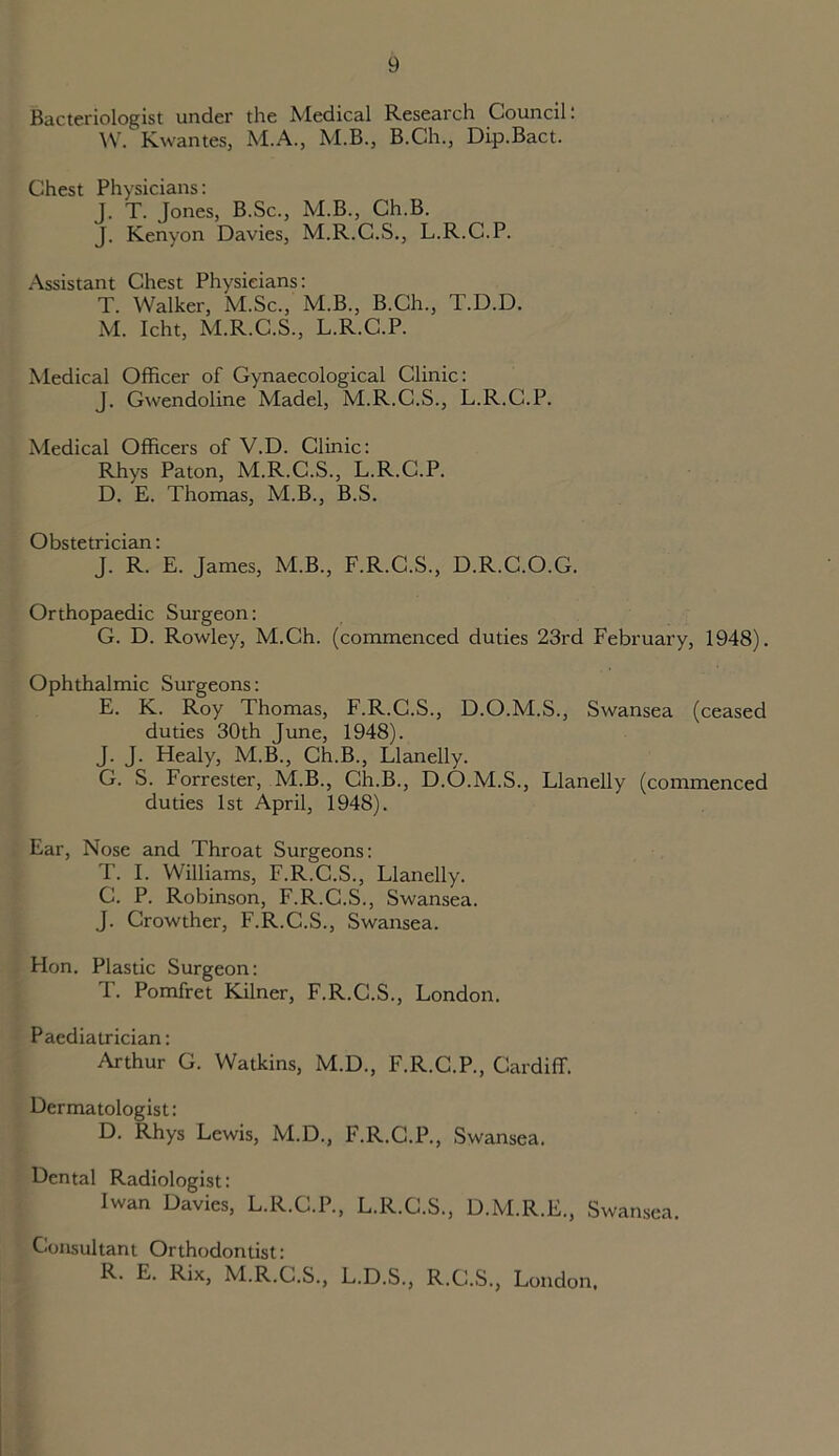 Bacteriologist under the Medical Research Council: W. KwanteSj M.A., M.B., B.Ch., Dip.Bact. Chest Physicians: J. T. Jones, B.Sc., M.B., Ch.B. J. Kenyon Davies, M.R.C.S., L.R.C.P. Assistant Chest Physicians: T. Walker, M.Sc., M.B., B.Ch., T.D.D. M. Icht, M.R.C.S., L.R.C.P. Medical Officer of Gynaecological Clinic: J. Gwendoline Madel, M.R.C.S., L.R.C.P. Medical Officers of V.D. Clinic: Rhys Paton, M.R.C.S., L.R.C.P. D. E. Thomas, M.B., B.S. Obstetrician: J. R. E. James, M.B., F.R.C.S., D.R.C.O.G. Orthopaedic Surgeon: G. D. Rowley, M.Ch. (commenced duties 23rd February, 1948). Ophthalmic Surgeons: E. K. Roy Thomas, F.R.C.S., D.O.M.S., Swansea (ceased duties 30th June, 1948). J. J. Healy, M.B., Ch.B., Llanelly. G. S. Forrester, M.B., Ch.B., D.O.M.S., Llanelly (commenced duties 1st April, 1948). Ear, Nose and Throat Surgeons: T. I. Williams, F.R.C.S., Llanelly. C. P. Robinson, F.R.C.S., Swansea. J. Crowther, F.R.C.S., Swansea. Hon. Plastic Surgeon: T. Pomfret Kilner, F.R.C.S., London. Paediatrician: Arthur G. Watkins, M.D., F.R.C.P., Cardiff. Dermatologist: D. Rhys Lewis, M.D., F.R.C.P., Swansea. Dental Radiologist: Iwan Davies, L.R.C.P., L.R.C.S., D.M.R.E., Swansea. Consultant Orthodontist: R. E. Rix, M.R.C.S., L.D.S., R.C.S., London.