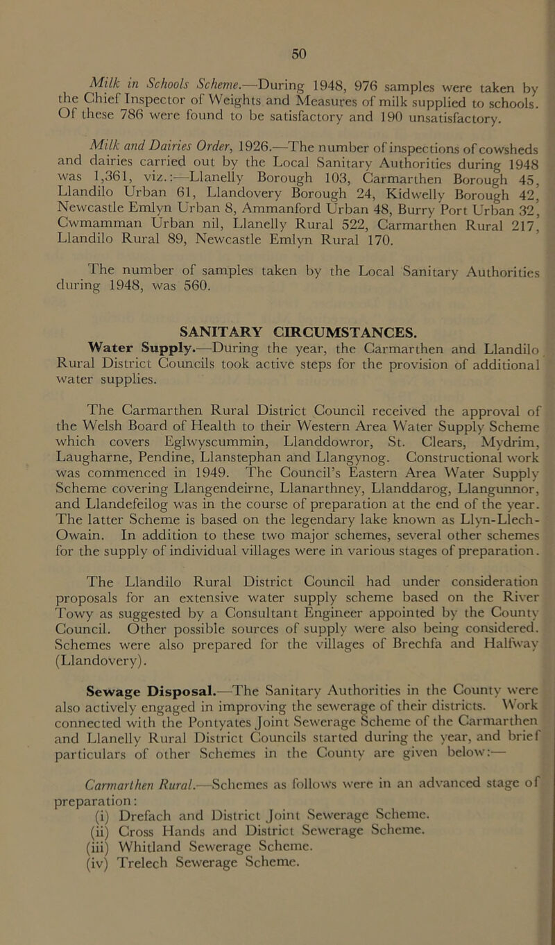 Milk in Schools Scheme— During 1948, 976 samples were taken by the Chief Inspector of Weights and Measures of milk supplied to schools. Of these 786 were found to be satisfactory and 190 unsatisfactory. Milk and Dairies Order, 1926.—The number of inspections of cowsheds and dairies carried out by the Local Sanitary Authorities during 1948 was 1,361, viz.:—Llanelly Borough 103, Carmarthen Borough 45, Llandilo Urban 61, Llandovery Borough 24, Kidwelly Borough 42, Newcastle Emlyn Urban 8, Ammanford Urban 48, Burry Port Urban 32, Cwmamman Urban nil, Llanelly Rural 522, Carmarthen Rural 217,’ Llandilo Rural 89, Newcastle Emlyn Rural 170. The number of samples taken by the Local Sanitary Authorities during 1948, was 560. SANITARY CIRCUMSTANCES. Water Supply.—During the year, the Carmarthen and Llandilo Rural District Councils took active steps for the provision of additional water supplies. The Carmarthen Rural District Council received the approval of the Welsh Board of Health to their Western Area Water Supply Scheme which covers Eglwyscummin, Llanddowror, St. Clears, Mydrim, Laugharne, Pendine, Llanstephan and Llangynog. Constructional work was commenced in 1949. The Council’s Eastern Area Water Supply Scheme covering Llangendeirne, Llanarthney, Llanddarog, Llangunnor, and Llandefeilog was in the course of preparation at the end of the year. The latter Scheme is based on the legendary lake known as Llvn-Llech- Owain. In addition to these two major schemes, several other schemes for the supply of individual villages were in various stages of preparation. The Llandilo Rural District Council had under consideration proposals for an extensive water supply scheme based on the River Towy as suggested by a Consultant Engineer appointed by the County Council. Other possible sources of supply were also being considered. Schemes were also prepared for the villages of Brechfa and Halfway (Llandovery). Sewage Disposal.—The Sanitary Authorities in the County were also actively engaged in improving the sewerage of their districts. Work connected with the Pontyates Joint Sewerage Scheme of the Carmarthen and Llanelly Rural District Councils started during the year, and brief particulars of other Schemes in the County are given below:— Carmarthen Rural.—Schemes as follows were in an advanced stage of preparation: (i) Drefach and District Joint Sewerage Scheme. (ii) Cross Hands and District Sewerage Scheme. (iii) Whitland Sewerage Scheme. (iv) Trelech Sewerage Scheme.