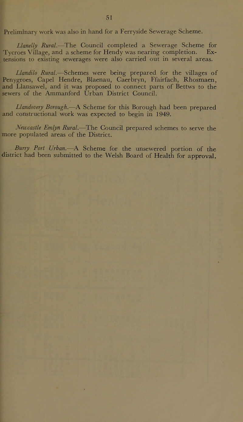Preliminary work was also in hand for a Ferryside Sewerage Scheme. Llanelly Rural.-—The Council completed a Sewerage Scheme for Tycroes Village, and a scheme for Hendy was nearing completion. Ex- tensions to existing sewerages were also carried out in several areas. Llandilo Rural.—Schemes were being prepared for the villages of Penygroes, Capel Hendre, Blaenau, Caerbryn, Ffairfach, Rhosmaen, and Llansawel, and it was proposed to connect parts of Bettws to the sewers of the Ammanford Urban District Council. Llandovery Borough.—A Scheme for this Borough had been prepared and constructional work was expected to begin in 1949. Newcastle Emlyn Rural.—The Council prepared schemes to serve the more populated areas of the District. Burry Port Urban.—A Scheme for the unsewered portion of the district had been submitted to the Welsh Board of Health for approval.