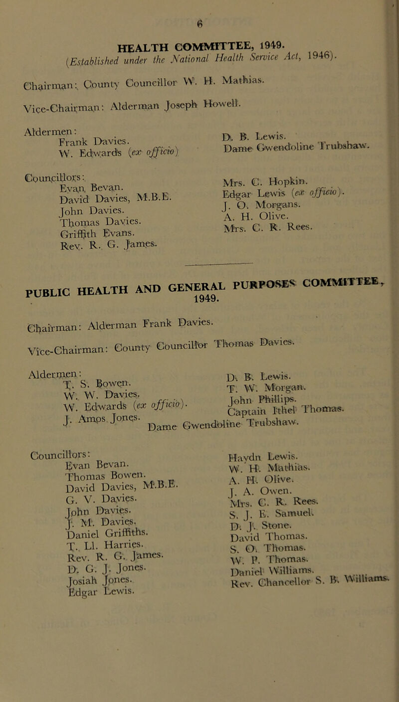 HEALTH COMMITTEE, 1949. [Established under the National Health Service Act, 1946). Chairman:. County Councillor W. Vice-Chairman: Alderman Joseph Aldermen: Frank Davies. W. Edward's {ex officio) Councillors: Evan. Bevan. David Davies, M.B.E. John Davies. Thomas Davies. Griffith Evans. Rev- R. G. James. B. Mathias. Howell. D. B. Lewis. Dame Gwendoline Trubshaw. Mrs. C. Bopkin. Edgar Lewis (ex officio). J. O. Morgans. A. H. Olive. Mrs. C. R. Rees. PUBLIC HEALTH AND GENERAL PURPOSES COMMITTEE, Chairman: Alderman Frank Davies. Vice-Chairman: County Councillor Thomas Davies, Aldermen: S. Bowen. W. W. Davies. W. Edwards (ex officio) J. Amps Jonqs. D\ B. Lewis. T. W. Morgan. John Phillips. Captain Ithel Thomas. Gwendoline Trubshaw. Councillors: Evan Bevan. Thomas Bowen. David Davies, M.B.E. G. V. Davies. John Davies. )■. M‘. Davies. Daniel Griffiths. T. LI. Harries. Rev. R. G. James. D. G. J. Jones. Josiah Jones. Edgar Lewis. Haydn Lewis. W. H. Mathias. A. H. Olive. J. A. Owen. Mrs. C. R- Rees. S. J. E. Samueh D; J'., Stone. David Thomas. S. Or Thomas. \V. P. Thomas. Daniel Williams. Rev. Chancellor S. B. Williams.