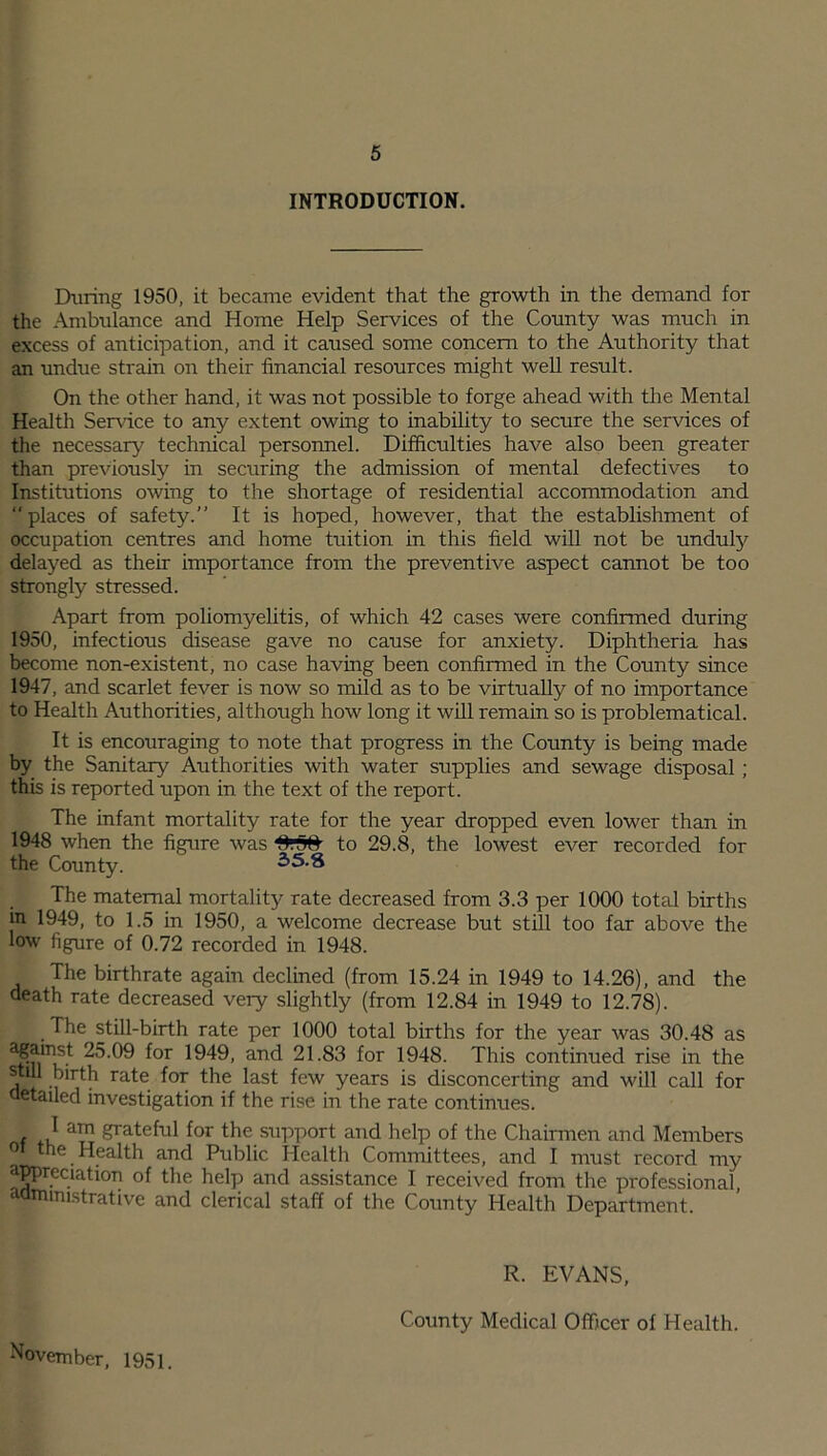 INTRODUCTION. During 1950, it became evident that the growth in the demand for the Ambulance and Home Help Services of the County was much in excess of anticipation, and it caused some concern to the Authority that an undue strain on their financial resources might well result. On the other hand, it was not possible to forge ahead with the Mental Health Service to any extent owing to inability to secure the services of the necessary technical personnel. Difficulties have also been greater than previously in securing the admission of mental defectives to Institutions owing to the shortage of residential accommodation and  places of safety.” It is hoped, however, that the establishment of occupation centres and home tuition in this field will not be unduly delayed as their importance from the preventive aspect cannot be too strongly stressed. Apart from poliomyelitis, of which 42 cases were confirmed during 1950, infectious disease gave no cause for anxiety. Diphtheria has become non-existent, no case having been confirmed in the County since 1947, and scarlet fever is now so mild as to be virtually of no importance to Health Authorities, although how long it will remain so is problematical. It is encouraging to note that progress in the County is being made by the Sanitary Authorities with water supplies and sewage disposal; this is reported upon in the text of the report. The infant mortality rate for the year dropped even lower than in 1948 when the figure was to 29.8, the lowest ever recorded for the County. 35.8 The maternal mortality rate decreased from 3.3 per 1000 total births in 1949, to 1.5 in 1950, a welcome decrease but still too far above the low figure of 0.72 recorded in 1948. The birthrate again declined (from 15.24 in 1949 to 14.26), and the death rate decreased very slightly (from 12.84 in 1949 to 12.78). The still-birth rate per 1000 total births for the year was 30.48 as ^or 1^49’ and 21.83 for 1948. This continued rise in the still hirth rate for the last few years is disconcerting and will call for detailed investigation if the rise in the rate continues. ■f am ^Ta*:el1Il l°r support and help of the Chairmen and Members 01 the Health and Public Health Committees, and I must record my appreciation of the help and assistance I received from the professional administrative and clerical staff of the County Health Department. November, 1951. R. EVANS, County Medical Officer of Health.