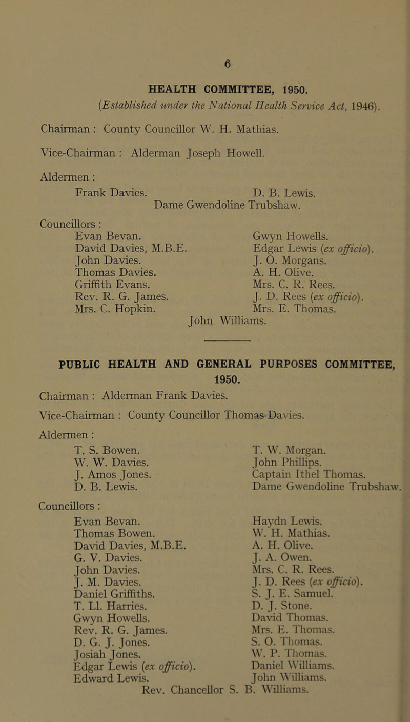 HEALTH COMMITTEE, 1950. (.Established under the National Health Service Act, 1946). Chairman : County Councillor W. H. Mathias. Vice-Chairman : Alderman Joseph Howell. Aldermen : Frank Davies. D. B. Lewis. Dame Gwendoline Trubshaw. Councillors : Evan Bevan. David Davies, M.B.E. John Davies. Thomas Davies. Griffith Evans. Rev. R. G. James. Mrs. C. Hopkin. John Gwyn Howells. Edgar Lewis (ex officio). J. 0. Morgans. A. H. Olive. Mrs. C. R. Rees. J. D. Rees (ex officio). Mrs. E. Thomas. Williams. PUBLIC HEALTH AND GENERAL PURPOSES COMMITTEE, 1950. Chairman : Alderman Frank Davies. Vice-Chairman : County Councillor Thomas Daffies. Aldermen : T. S. Bowen. W. W. Daffies. J. Amos Jones. D. B. Lewis. Councillors: Evan Bevan. Thomas Bowen. David Davies, M.B.E. G. V. Davies. John Davies. J. M. Davies. Daniel Griffiths. T. LI. Harries. Gwyn Howells. Rev. R. G. James. D. G. J. Jones. Josiah Jones. Edgar Levis (ex officio). Edward Lewis. Rev. Chancellor S. T. W. Morgan. John Phillips. Captain Ithel Thomas. Dame Gwendoline Trubshaw. Haydn Lewis. W. H. Mathias. A. H. Olive. J. A. Owren. Mrs. C. R. Rees. J. D. Rees (ex officio). S. J. E. Samuel. D. J. Stone. David Thomas. Mrs. E. Thomas. S. O. Thomas. W. P. Thomas. Daniel Williams. John Williams. B. Williams.