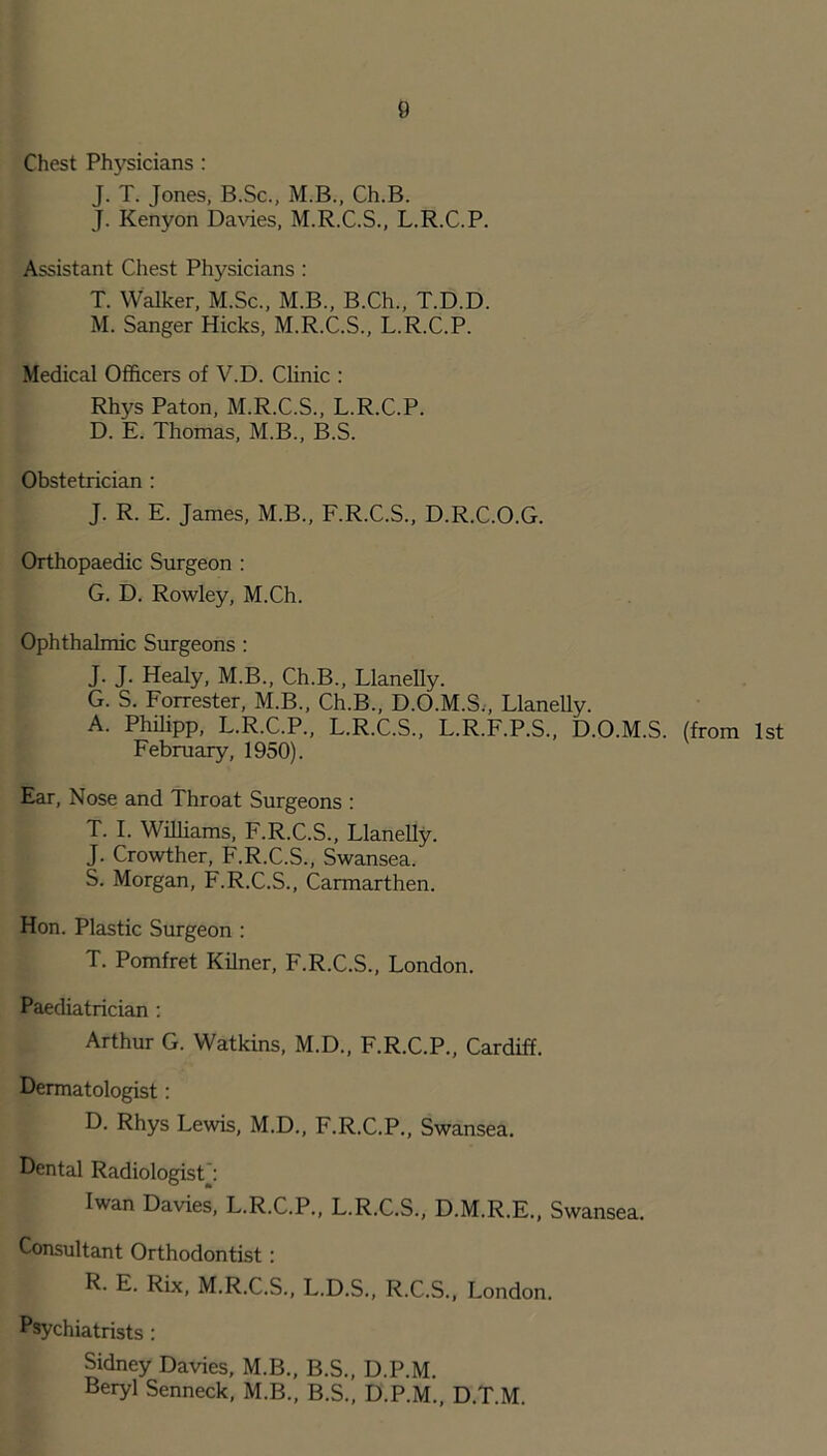 Chest Physicians: J. T. Jones, B.Sc., M.B., Ch.B. J. Kenyon Davies, M.R.C.S., L.R.C.P. Assistant Chest Physicians : T. Walker, M.Sc., M.B., B.Ch., T.D.D. M. Sanger Hicks, M.R.C.S., L.R.C.P. Medical Officers of V.D. Clinic : Rhys Paton, M.R.C.S., L.R.C.P. D. E. Thomas, M.B., B.S. Obstetrician : J. R. E. James, M.B., F.R.C.S., D.R.C.O.G. Orthopaedic Surgeon : G. D. Rowley, M.Ch. Ophthalmic Surgeons : J. J. Healy, M.B., Ch.B., Llanelly. G. S. Forrester, M.B., Ch.B., D.O.M.S., Llanelly. A. Philipp, L.R.C.P., L.R.C.S., L.R.F.P.S., D.O.M.S. (from 1st February, 1950). Ear, Nose and Throat Surgeons : T. I. Williams, F.R.C.S., Llanelly. J. Crowther, F.R.C.S., Swansea. S. Morgan, F.R.C.S., Carmarthen. Hon. Plastic Surgeon : T. Pomfret Kilner, F.R.C.S., London. Paediatrician : Arthur G. Watkins, M.D., F.R.C.P., Cardiff. Dermatologist: D. Rhys Lewis, M.D., F.R.C.P., Swansea. Dental Radiologist: Iwan Davies, L.R.C.P., L.R.C.S., D.M.R.E., Swansea. Consultant Orthodontist: R. E. Rix, M.R.C.S., L.D.S., R.C.S., London. Psychiatrists : Sidney Davies, M.B., B.S., D.P.M. Beryl Senneck, M.B., B.S., D.P.M., D.T.M.
