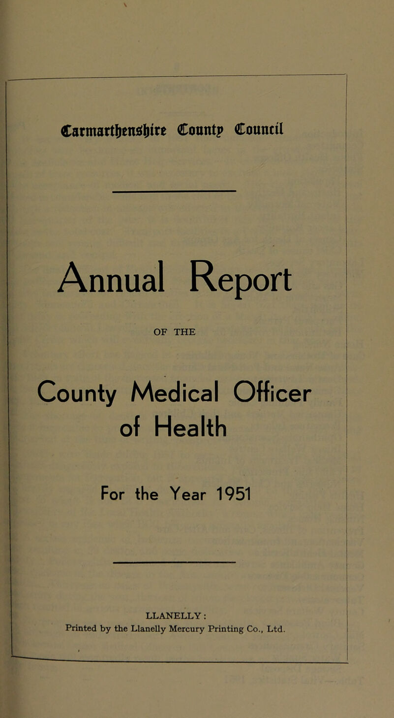 Carmart&enajMre Count? Council Annual Report OF THE County Medical Officer of Health For the Year 1951 LLANELLY: Printed by the Llanelly Mercury Printing Co., Ltd.