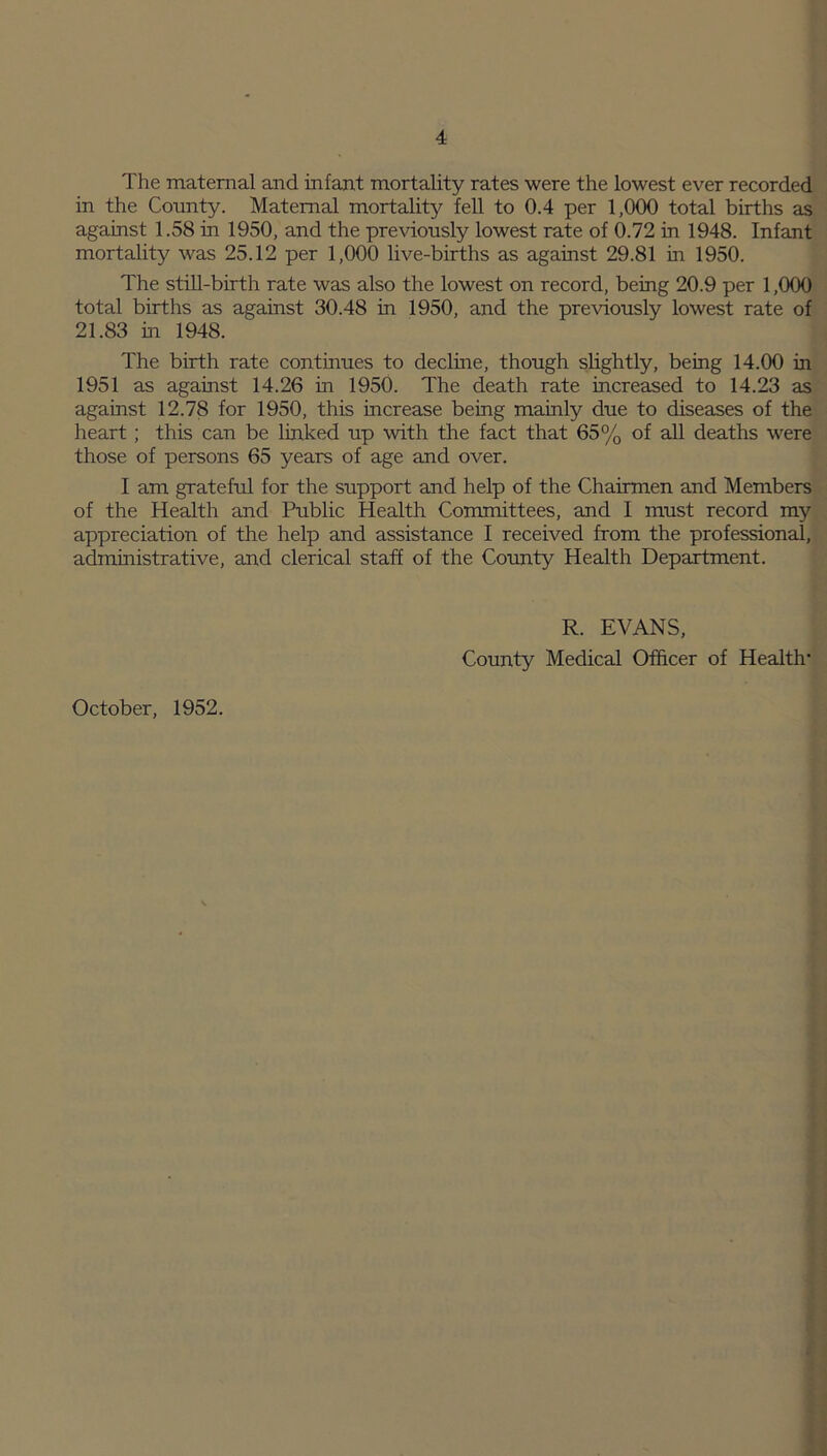 The maternal and infant mortality rates were the lowest ever recorded in the County. Maternal mortality fell to 0.4 per 1,000 total births as against 1.58 in 1950, and the previously lowest rate of 0.72 in 1948. Infant mortality was 25.12 per 1,000 live-births as against 29.81 in 1950. The still-birth rate was also the lowest on record, being 20.9 per 1,000 total births as against 30.48 in 1950, and the previously lowest rate of 21.83 in 1948. The birth rate continues to decline, though slightly, being 14.00 in 1951 as against 14.26 in 1950. The death rate increased to 14.23 as against 12.78 for 1950, this increase being mainly due to diseases of the heart; this can be linked up with the fact that 65% of all deaths were those of persons 65 years of age and over. I am grateful for the support and help of the Chairmen and Members of the Health and Public Health Committees, and I must record my appreciation of the help and assistance I received from the professional, administrative, and clerical staff of the County Health Department. October, 1952. R. EVANS, County Medical Officer of Health-