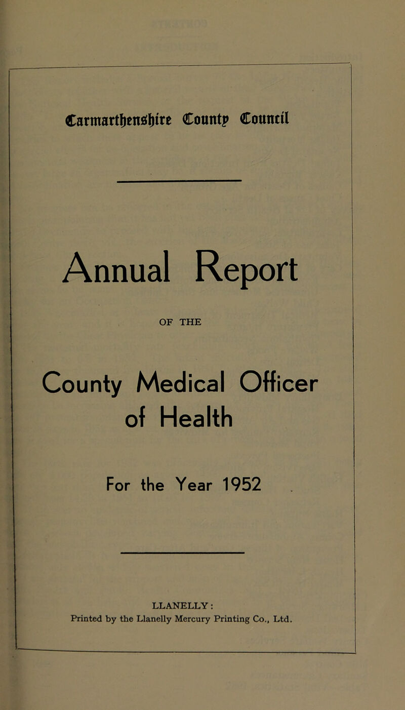 Carmartlienajnre Count? Council Annual Report OF THE County Medical Officer of Health For the Year 1952 LLANELLY: Printed by the Llanelly Mercury Printing Co., Ltd.