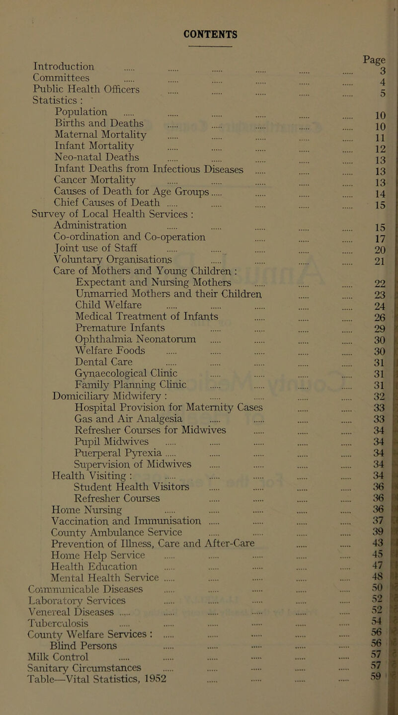 CONTENTS Introduction g Committees 4 Public Health Officers g Statistics : Population 10 Births and Deaths 10 Maternal Mortality H Infant Mortality 12 Neo-natal Deaths 13 Infant Deaths from Infectious Diseases 13 Cancer Mortality 13 Causes of Death for Age Groups 14 Chief Causes of Death 15 Survey of Local Health Services : Administration 15 Co-ordination and Co-operation 17 Joint use of Staff 20 Voluntary Organisations 21 Care of Mothers and Young Children : Expectant and Nursing Mothers 22 Unmarried Mothers and their Children 23 Child Welfare 24 Medical Treatment of Infants 26 Premature Infants 29 Ophthalmia Neonatorum 30 Welfare Foods 30 Dental Care 31 Gynaecological Clinic 31 Family Planning Clinic 31 Domiciliary Midwifery: 32 Hospital Provision for Maternity Cases 33 Gas and Air Analgesia 33 Refresher Courses for Midwives 34 Pupil Midwives 34 Puerperal Pyrexia 34 Supervision of Midwives 34 Health Visiting: 34 Student Health Visitors 36 Refresher Courses 36 Home Nursing 36 Vaccination and Immunisation 37 County Ambulance Service 39 Prevention of Illness, Care and After-Care 43 Home Help Service 45 Health Education 47 Mental Health Service 48 Communicable Diseases 50 Laboratory Services 52 Venereal Diseases 52 Tuberculosis 54 County Welfare Services: 56 Blind Persons 56 Milk Control 57 j Sanitary Circumstances 57 Table—Vital Statistics, 1952 59