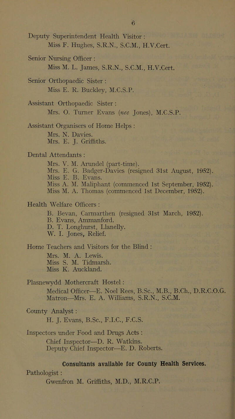 Deputy Superintendent Health Visitor : Miss F. Hughes, S.R.N., S.C.M., H.V.Cert. Senior Nursing Officer : Miss M. L. James, S.R.N., S.C.M., H.V.Cert. Senior Orthopaedic Sister : Miss E. R. Buckley, M.C.S.P. Assistant Orthopaedic Sister : Mrs. O. Turner Evans (nee Jones), M.C.S.P. Assistant Organisers of Home Helps : Mrs. N. Davies. Mrs. E. J. Griffiths. Dental Attendants : Mrs. V. M. Arundel (part-time). Mrs. E. G. Badger-Davies (resigned 31st August, 1952). Miss E. B. Evans. Miss A. M. Maliphant (commenced 1st September, 1952). Miss M. A. Thomas (commenced 1st December, 1952). Health Welfare Officers : B. Bevan, Carmarthen (resigned 31st March, 1952). B. Evans, Ammanford. D. T. Longhurst, Llanelly. W. I. Jones, Relief. Home Teachers and Visitors for the Blind : Mrs. M. A. Lewis. Miss S. M. Tidmarsh. Miss K. Auckland. Plasnewydd Mothercraft Hostel: Medical Officer—E. Noel Rees, B.Sc., M.B., B.Ch., D.R.C.O.G. Matron—Mrs. E. A. Williams, S.R.N., S.C.M. County Analyst: H. J. Evans, B.Sc., F.I.C., F.C.S. Inspectors under Food and Drugs Acts : Chief Inspector—D. R. Watkins. Deputy Chief Inspector—E. D. Roberts. Consultants available for County Health Services. Pathologist: Gwenfron M. Griffiths, M.D., M.R.C.P.