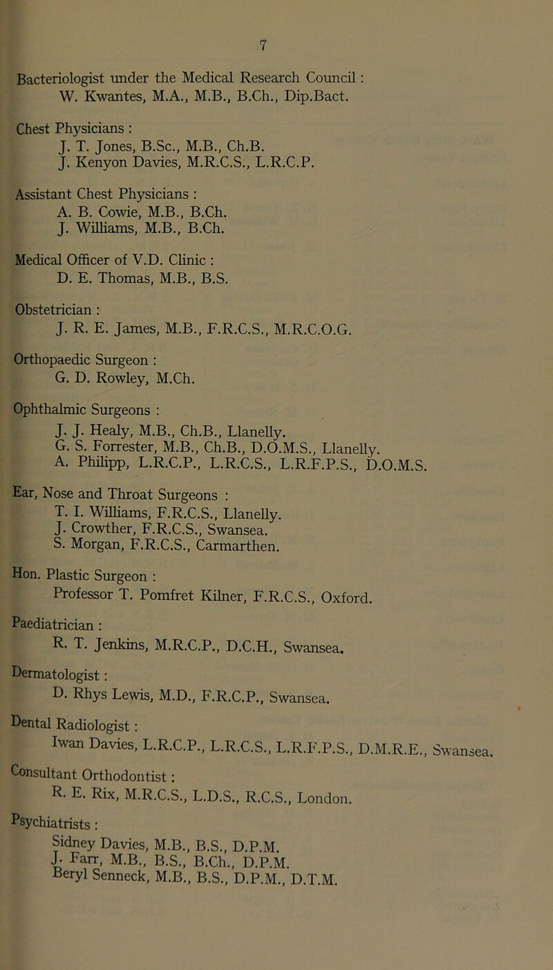 Bacteriologist under the Medical Research Council: W. Kwantes, M.A., M.B., B.Ch., Dip.Bact. Chest Physicians : J. T. Jones, B.Sc., M.B., Ch.B. J. Kenyon Davies, M.R.C.S., L.R.C.P. Assistant Chest Physicians : A. B. Cowie, M.B., B.Ch. J. Williams, M.B., B.Ch. Medical Officer of V.D. Clinic : D. E. Thomas, M.B., B.S. Obstetrician : J. R. E. James, M.B., F.R.C.S., M.R.C.O.G. Orthopaedic Surgeon : G. D. Rowley, M.Ch. Ophthalmic Surgeons : J. J. Healy, M.B., Ch.B., Llanelly. G. S. Forrester, M.B., Ch.B., D.O.M.S., Llanelly. A. Philipp, L.R.C.P., L.R.C.S., L.R.F.P.S., D.O.M.S. Ear, Nose and Throat Surgeons : T. I. Williams, F.R.C.S., Llanelly. J. Crowther, F.R.C.S., Swansea. S. Morgan, F.R.C.S., Carmarthen. Hon. Plastic Surgeon : Professor T. Pomfret Kilner, F.R.C.S., Oxford. Paediatrician : R. T. Jenkins, M.R.C.P., D.C.H., Swansea. Dermatologist : D. Rhys Lewis, M.D., F.R.C.P., Swansea. Dental Radiologist: Iwan Davies, L.R.C.P., L.R.C.S., L.R.F.P.S., D.M.R.E., Swansea. Consultant Orthodontist: R- E. Rix, M.R.C.S., L.D.S., R.C.S., London. Psychiatrists : Sidney Davies, M.B., B.S., D.P.M J. Farr, M.B., B.S., B.Ch., D.P.M. Beryl Senneck, M.B., B.S., D.P.M., D.T.M.