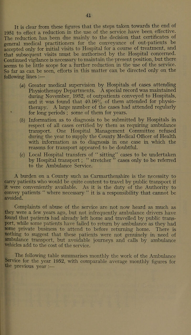 It is clear from these figures that the steps taken, towards the end of 1951 to effect a reduction in the use of the service have been effective. The reduction has been due mainly to the decision that certificates of general medical practitioners for the conveyance of out-patients be accepted only for initial visits to Hospital for a course of treatment, and that subsequent visits must be authorised by the Hospital concerned. Continued vigilance is necessary to maintain the present position, but there seems to be little scope for a fiirther reduction in the use of the service. So far as can be seen, efforts in this matter can be directed only on, the following lines:— (a) Greater medical supervision by Hospitals of cases attending Physiotherapy Departments. A special record was maintained during November, 1952, of outpatients conveyed to Hospitals, and it was found that 40.16% of them attended for physio- therapy. A large number of the cases had attended regularly * for long periods ; some of them for years. (b) Information as to diagnosis to be submitted by Hospitals in respect of all cases certified by them as requiring ambulance transport. One Hospital Management Committee refused during the year to supply the County Medical Officer of Health with information as to diagnosis in one case in which the reasons for transport appeared to be doubtful. (c) Local Hospital transfers of “ sitting” cases to be undertaken by Hospital transport; “ stretcher ” cases only to be referred to the Ambulance Service. A burden on a County such as Carmarthenshire is the necessity to carry patients who would be quite content to travel by public transport if it were conveniently available. As it is the duty of the Authority to convey patients “ where necessary ” it is a responsibility that cannot be avoided. Complaints of abuse of the service are not now heard as much as they were a few years ago, but not infrequently ambulance drivers have found that patients had already left home and travelled by public trans- port, while some patients have failed to return by ambulance as they had some private business to attend to before returning home. There is nothing to suggest that these patients were not genuinely in need of ambulance transport, but avoidable journeys and calls by ambulance vehicles add to the cost of the service. The following table summarises monthly the work of the Ambulance Sendee for the year 1952, with comparable average monthly figures for the previous year :—