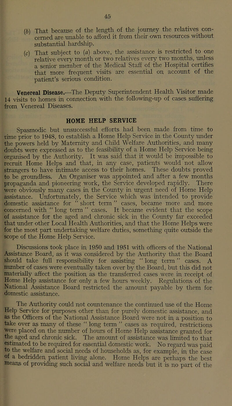 4:5 (6) That because of the length of the journey the relatives con- cerned are unable to afford it from their own resources without substantial hardship. (c) That subject to (a) above, the assistance is restricted to one relative every month or two relatives every two months, unless a senior member of the Medical Staff of the Hospital certifies that more frequent visits are essential on account of the patient’s serious condition. Venereal Disease.—The Deputy Superintendent Health Visitor made 14 visits to homes in connection with the following-up of cases suffering from Venereal Diseases. HOME HELP SERVICE Spasmodic but unsuccessful efforts had been made from time to time prior to 1948, to establish a Home Help Service in the County under the powers held by Maternity and Child Welfare Authorities, and many doubts were expressed as to the feasibility of a Home Help Service being organised by the Authority. It was said that it would be impossible to recruit Home Helps and that, in any case, patients wrould not allow strangers to have intimate access to their homes. These doubts proved to be groundless. An Organiser was appointed and after a few months propaganda and pioneering work, the Service developed rapidly. There were obviously many cases in the County in urgent need of Home Help assistance. Unfortunately, the Sendee which was intended to provide domestic assistance for “ short term ” cases, became more and, more concerned with  long term ” cases. It became evident that the scope of assistance for the aged and chronic sick in the County far exceeded that under other Local Health Authorities, and that the Home Helps were for the most part undertaking welfare duties, something quite outside the scope of the Home Help Service. Discussions took place in 1950 and 1951 with officers of the National Assistance Board, as it was considered by the Authority that the Board should take full responsibility for assisting “ long term ” cases. A number of cases were eventually taken over by the Board, but this did not materially affect the position as the transferred cases were in receipt of Home Help assistance for only a few hours weekly. Regulations of the National Assistance Board restricted the amount payable by them for domestic assistance. The Authority could not countenance the continued use of the Home Help Service for purposes other than for purely domestic assistance, and as the Officers of the National Assistance Board were not in a position to take over as many of these “ long term ” cases as required, restrictions were placed on the number of hours of Home Help assistance granted for the aged and chronic sick. The amount of assistance was limited to that estimated to be required for essential domestic work. No regard was paid to the welfare and social needs of households as, for example, in the case of a bedridden patient living alone. Home Helps are perhaps the best means of providing such social and welfare needs but it is no part of the