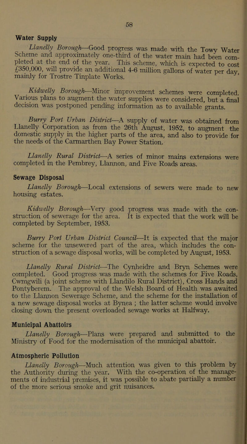 Water Supply Llanelly Borough—Good progress was made with the Towy Water Scheme and approximately one-third of the water main had been com- pleted at the end of the year. This scheme, which is expected to cost £350,000, will provide an additional 4-6 million gallons of water per day mainly for Trostre Tinplate Works. Kidwelly Borough—Minor improvement schemes were completed. Various plans to augment the water supplies were considered, but a final decision was postponed pending information as to available grants. Burry Port Urban District—A supply of water was obtained from Llanelly Corporation as from the 26th August, 1952, to augment the domestic supply in the higher parts of the area, and also to provide for the needs of the Carmarthen Bay Power Station. Llanelly Rural District—A series of minor mains extensions were completed in the Pembrey, Llannon, and Five Roads areas. Sewage Disposal Llanelly Borough—Local extensions of sewers were made to new housing estates. Kidwelly Borough—Very good progress was made with the con- struction of sewerage for the area. It is expected that the work will be completed by September, 1953. Burry Port Urban District Council—It is expected that the major scheme for the unsewered part of the area, which includes the con- struction of a sewage disposal works, will be completed by August, 1953. Llanelly Rural District—The Cynheidre and Bryn Schemes were completed. Good progress was made with the schemes for Five Roads, Cwmgwili (a joint scheme with Llandilo Rural District), Cross Hands and Pontyberem. The approval of the Welsh Board of Health was awaited to the Llannon Sewerage Scheme, and the scheme for the installation of a new sewage disposal works at Bynea ; the latter scheme would involve closing down the present overloaded sewage works at Halfway. Municipal Abattoirs Llanelly Borough—Plans were prepared and submitted to the Ministry of Food for the modernisation of the municipal abattoir. Atmospheric Pollution Llanelly Borough—Much attention was given to this problem by the Authority during the year. With the co-operation of the manage- ments of industrial premises, it was possible to abate partially a number of the more serious smoke and grit nuisances.