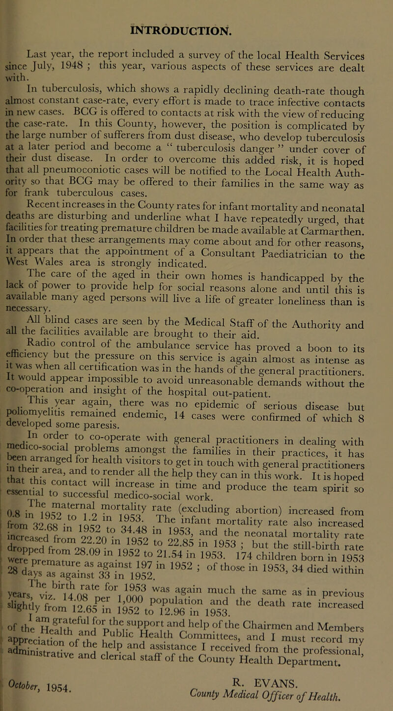 INTRODUCTION. Last year, the report included a survey of the local Health Services since July, 1948 ; this year, various aspects of these services are dealt with. In tuberculosis, which shows a rapidly declining death-rate though almost constant case-rate, every effort is made to trace infective contacts in new cases. BCG is offered to contacts at risk with the view of reducing the case-rate. In this County, however, the position is complicated by the large number of sufferers from dust disease, who develop tuberculosis at a later period and become a “ tuberculosis danger ” under cover of their dust disease. In order to overcome this added risk, it is hoped that all pneumoconiotic cases will be notified to the Local Health Auth- ority so that BCG may be offered to their families in the same way as for frank tuberculous cases. Recent increases in the County rates for infant mortality and neonatal deaths are disturbing and underline what I have repeatedly urged that facilities for treating premature children be made available at Carmarthen. In order that these arrangements may come about and for other reasons it appears that the appointment of a Consultant Paediatrician to the West Wales area is strongly indicated. The care of the aged in their own homes is handicapped by the lack of power to provide help for social reasons alone and until this is available many aged persons will live a life of greater loneliness than is necessary. All blind cases are seen by the Medical Staff of the Authority and ail the facilities available are brought to their aid. Radio control of the ambulance service has proved a boon to its efficiency but the pressure on this service is again almost as intense as it was when all certification was in the hands of the general practitioners. It would appear impossible to avoid unreasonable demands without the co-operation and insight of the hospital out-patient. nn1irl,i;rear a§ainli thZe was n° ePidemic of serious disease but poliomyelitis remained endemic, 14 cases were confirmed of which 8 developed some paresis. merhVn °r^ t0 <T°'°Perate with general practitioners in dealing with been arra°nTd f tTh am°ngSt the famiIieS in their Polices, it has in thel Zf fo;thealth/^tors to getin touch with general pracdtioners Lt this cnmat H ^ thC hdp the^ Can in tids work. ^ is hoped esintHl to T, inaJease m time and P^uce the team spirit so essential to successful medico-social work. V 0.8 in m°r1Q«y r'ru (eXrduding abortion) increased from from 32 68 in loco1? jf'.Q • Pde inkant mortality rate also increased inm-d;, 99 i‘° 3?d8„,n 1953’ and «he neonatal mortality rate droDDed J™m92 o?° ln,o®?2 ‘2 22-8S in 1953 • bu‘ the still-birth rate ere - l 28' 9 11,1952 to 2L54 in >953- 174 children born in 1953 » dJy~UlITnSt1952 m 1952 J 0fth- “ 1953> 34 within yearsThvizb'ri4h08aDerOri WaS fg?in mu,;h ,the same as in Previous slightly from liajta 1952 to^S'in ,953 *'* dCa‘h ra“ a<hninistrative and clencaT^taffonhe6CortmtyVffeal^nDeDartmem0na^ October, 1954. County Health Department. R. EVANS. County Medical Officer of Health.